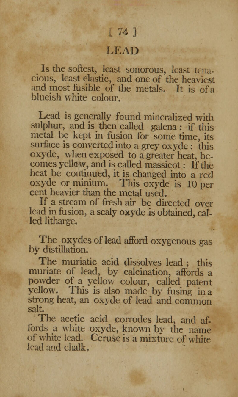 L 74] LEAD _ Is die softest, least sonorous, least tena- cious, least elastic, and one of the heaviest and most fusible of the metals. It is of a blueish white colour. Lead is generally found mineralized with sulphur, and is then called galena : if this metal be kept in fusion for some time, its surface is converted into a grey oxyde : this oxyde, when exposed to a greater heat, be- comes yellow, and is called massicot: If the heat be continued, it is changed into a red oxyde or minium. This oxyde is 10 per cent heavier than the metal used. If a stream of fresh air be directed over lead in fusion, a scaly oxyde is obtained^ cal- led litharge. The oxydes of lead afford oxygenous gas by distillation. The muriatic acid dissolves lead ; this muriate of lead, by calcination, affords a powder of a yellow colour, called patent yellow. This is also made by fusing in a strong heat, an oxyde of lead and common salt. The acetic acid corrodes lead, and af- fords a white oxyde, known by the name of white lead. Ceruse is a mixture of white lead and chalk.