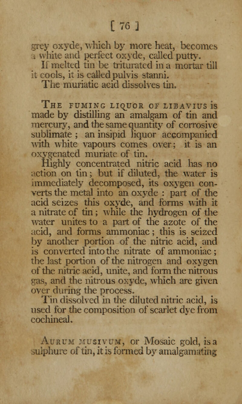 [76] grey oxyde, which by more heat, becomes a white and perfect oxyde, called putty. If melted tin be triturated in a mortar till it cools, it is called pulvis stanni. The muriatic acid dissolves tin. The fuming liquor of libavius is made by distilling an amalgam of tin and mercury, and the same quantity of corrosive sublimate ; an insipid liquor accompanied with white vapours comes over; it is an oxygenated muriate of tin. Highly concentrated nitric acid has no action on tin; but if diluted, the water is immediately decomposed, its oxygen con- verts the metal into an oxyde : part of the acid seizes this oxyde, and forms with it a nitrate of tin; while the hydrogen of the water unites to a part of the azote of the acid, and forms^ ammoniac; this is seized by another portion of the nitric acid, and is converted into the nitrate of ammoniac ; the last portion of the nitrogen and oxygen of the nitric acid, unite, and form the nitrous gas, and the nitrous oxyde, which are given over during the process. Tin dissolved in the diluted nitric acid, is used for the composition of scarlet dye from cochineal. Aurum musivuM', or Mosaic gold, is a sulphure of tin, it is formed by amalgamating