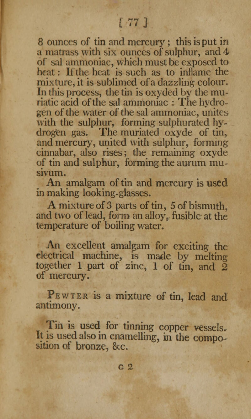 [77] 8 ounces of tin and mercury; this is put in a matrass with six ounces of sulphur, and 4 of sal ammoniac, which must be exposed to heat: If the heat is such as to inflame the mixture, it is sublimed of a dazzling colour. In this process, the tin is oxyded by the mu- riatic acid of the sal ammoniac : The hydro- gen of the water of the sal ammoniac, unites with the sulphur, forming sulphurated hy- drogen gas. The muriated oxyde of tin, and mercury, united with sulphur, forming cinnabar, also rises; the remaining oxyde of tin and sulphur, forming the aurum mu- sivum. An amalgam of tin and mercury is used in making looking-glasses. A mixture of 3 parts of tin, 5 of bismuth, and two of lead, form an alloy, fusible at the temperature of boiling water. An excellent amalgam for exciting the electrical machine, is made by melting together 1 part of zinc, 1 of tin, and 2 of mercury. Pewter is a mixture of tin, lead and antimony. Tin is used for tinning copper vessels. It is used also in enamelling, in the compo- sition of bronze, &c. g 2