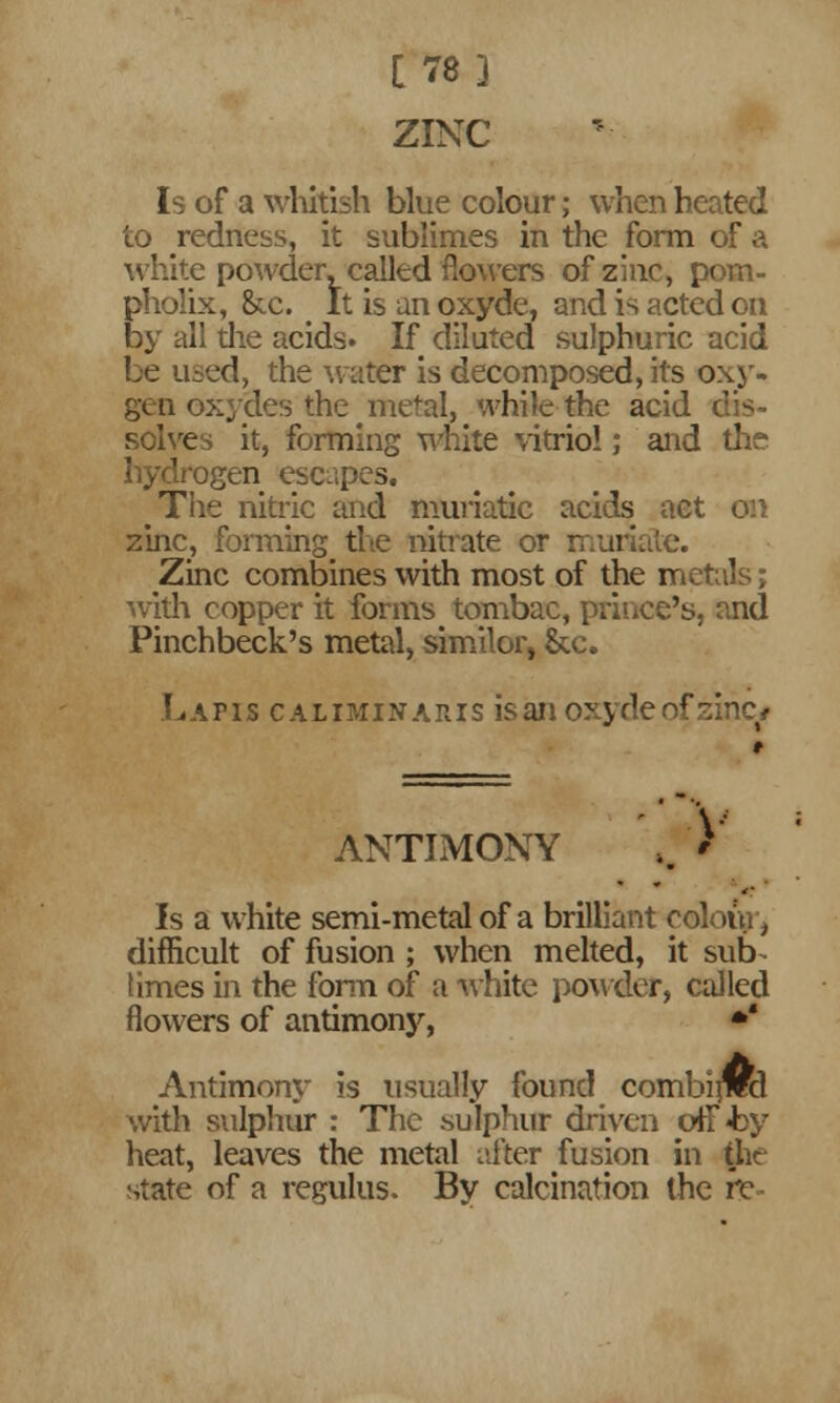 [78] ZINC Is of a whitish blue colour; when heated to redness, it sublimes in the form of a white powder, called flowers of zinc, pom- pholix, &c. e It is an oxyde, and is acted on by all the acids. If diluted sulphuric acid be used, the water is decomposed, its oxy- gen oxydes the metal, while the acid dis- solves it, forming white vitriol; and the hydrogen escapes. The nitric and muriatic acids act on zinc, forming the nitrate or muriate. Zinc combines with most of the metals; with copper it forms^ tombac, prince's, and Pinchbeck's metal, simitar, &c. Lafis caliminaris isanoxydeofzinc* ANTIMONY ,. V Is a white semi-metal of a brilliant colour, difficult of fusion ; when melted, it sub- limes in the form of a white powder, called flowers of antimony, * Antimony is usually found combitml with sulphur : The sulphur driven off-by heat, leaves the metal niter fusion in the state of a regulus. By calcination the ft-