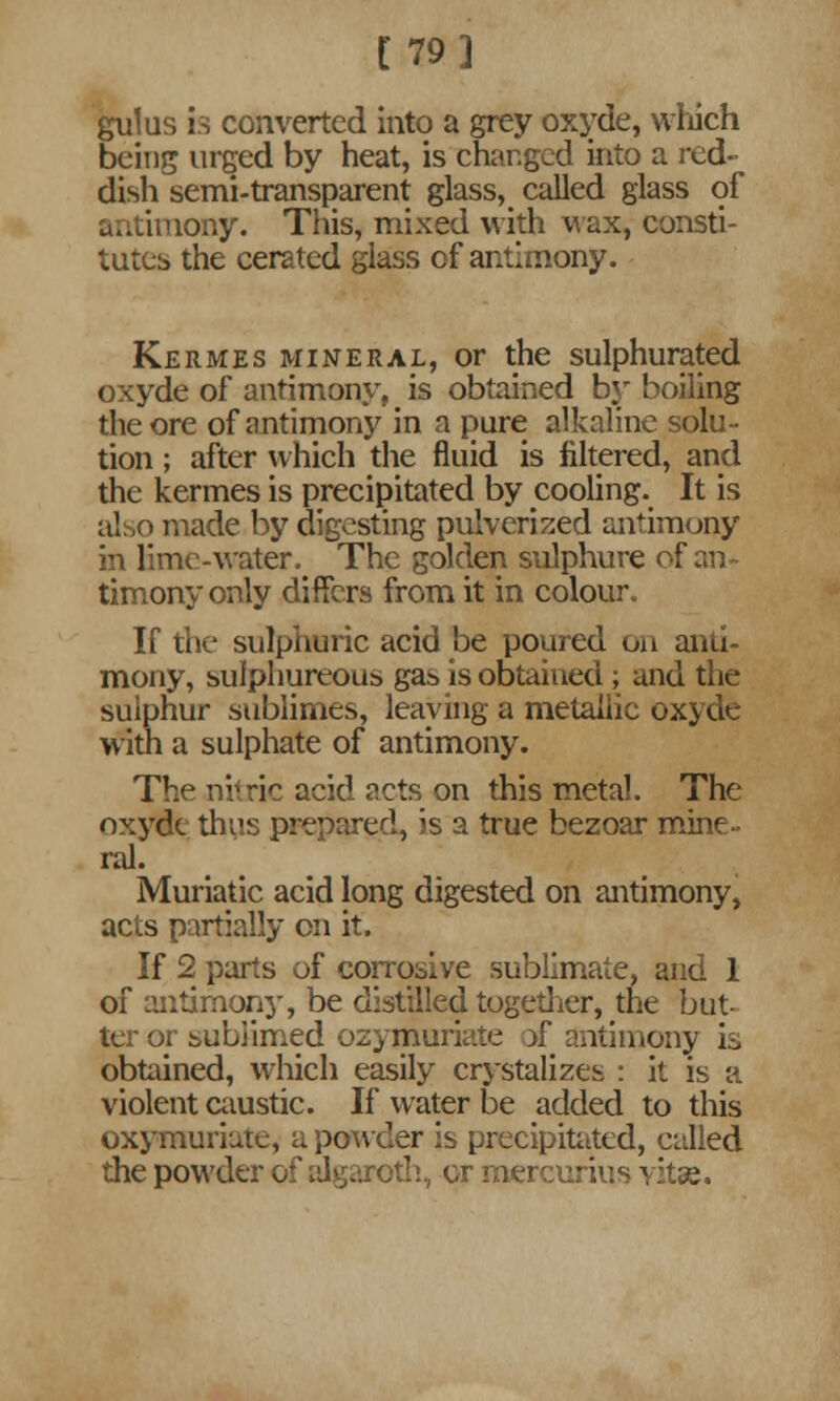 [79] gulus is converted into a grey oxyde, which being urged by heat, is changed into a red- dish semi-transparent glass, called glass of antimony. This, mixed with wax, consti- tutes the cerated glass of antimony. Kermes mineral, or the sulphurated oxyde of antimony, is obtained by boiling the ore of antimony in a pure alkaline solu- tion ; after which the fluid is filtered, and the kermes is precipitated by cooling. It is also made by digesting pulverized antimony in lime-water. The golden sulphure of an- timony only differs from it in colour. If the sulphuric acid be poured on anti- mony, sulphureous gas is obtained; and the sulphur sublimes, leaving a metallic oxyde with a sulphate of antimony. The nitric acid acts on this metal. The oxyde thus prepared, is a true bezoar mine- ral. Muriatic acid long digested on antimony, acts partially on it. If 2 parts of corrosive sublimate, and 1 of antimony, be distilled together, the but- ter or subiimed ozymuriate if antimony is obtained, which easily crystalizes : it is a violent caustic. If water be added to this oxymuriate, a powder is precipitated, called the powder of algaroth, or mercurius vitse.