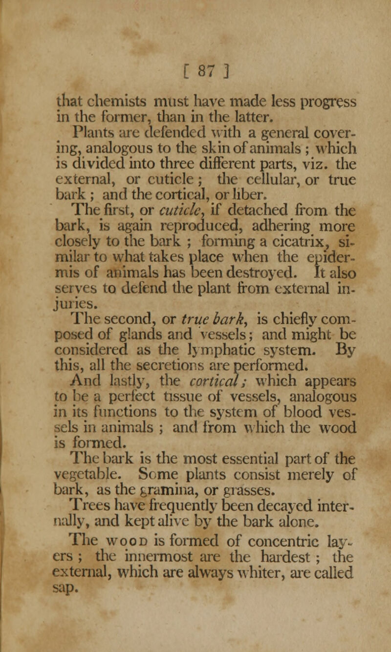 that chemists must have made less progress in the former, than in the latter. Plants are defended with a general cover- ing, analogous to the skin of animals ; which is divided into three different parts, viz. the external, or cuticle ; the cellular, or true bark ; and the cortical, or liber. The first, or cuticle, if detached from the bark, is again reproduced, adhering more closely to the bark ; forming a cicatrix, si- milar to what takes place when the epider- mis of animals has been destroyed. It also serves to defend the plant from external in- juries. The second, or true bark, is chiefly com- posed of glands and vessels; and might be considered as the lymphatic system. By this, all the secretions are performed. And lastly, the cortical; which appears to be a perfect tissue of vessels, analogous in its functions to the system of blood ves- sels in animals ; and from which the wood is formed. The bark is the most essential part of the vegetable. Some plants consist merely of bark, as the gramina, or grasses. Trees have frequently been decayed inter- nally, and kept alive by the bark alone. The wood is formed of concentric lay- ers ; the innermost are the hardest ; the external, which are always whiter, are called sap.