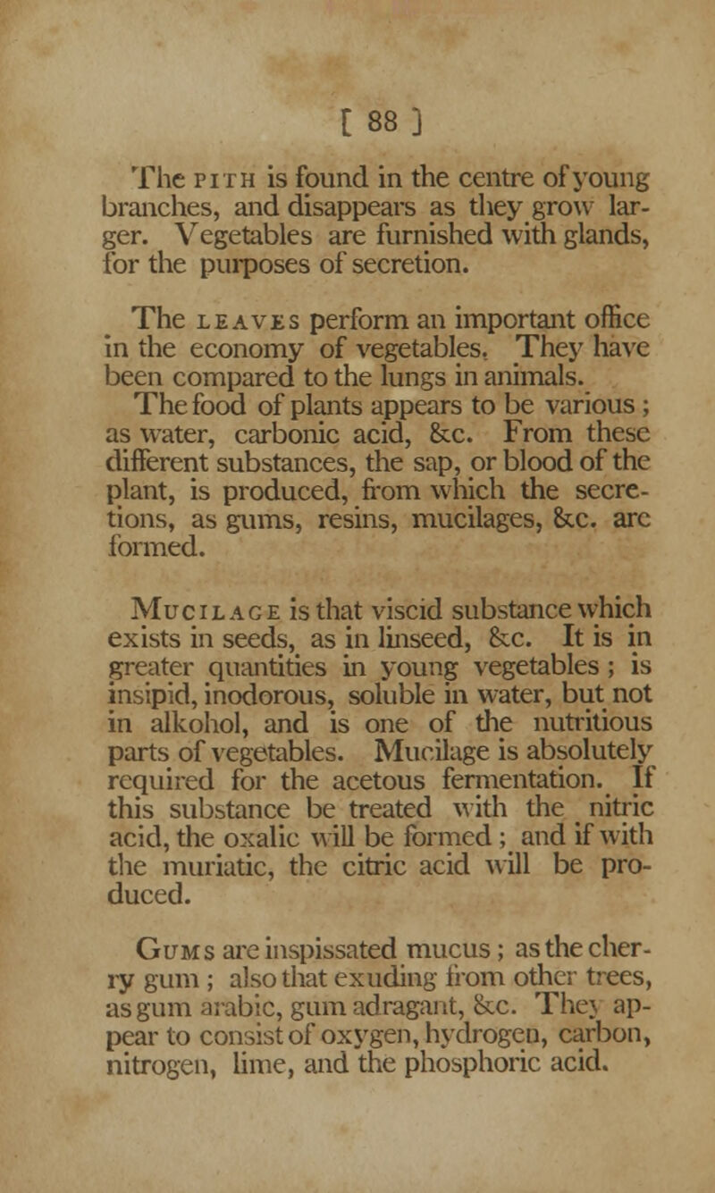 [ 88] The pith is found in the centre of young branches, and disappears as they grow lar- ger. Vegetables are furnished with glands, for the purposes of secretion. The leaves perform an important office in the economy of vegetables. They have been compared to the lungs in animals. The food of plants appears to be various ; as water, carbonic acid, &c. From these different substances, the sap, or blood of the plant, is produced, from which the secre- tions, as gums, resins, mucilages, &c. arc formed. Muc i l a g e is that viscid substance which exists in seeds, as in linseed, &cc. It is in greater quantities in young vegetables ; is insipid, inodorous, soluble in water, but not in alkohol, and is one of the nutritious parts of vegetables. Mucilage is absolutely required for the acetous fermentation. If this substance be treated with the < nitric acid, the oxalic will be formed ; and if with the muriatic, the citric acid will be pro- duced. Gums are inspissated mucus; as the cher- ry gum ; also that exuding from other trees, as gum arable, gum adragant, &c. Thej ap- pear to consist of oxygen, hydrogen, carbon, nitrogen, lime, and the phosphoric acid.
