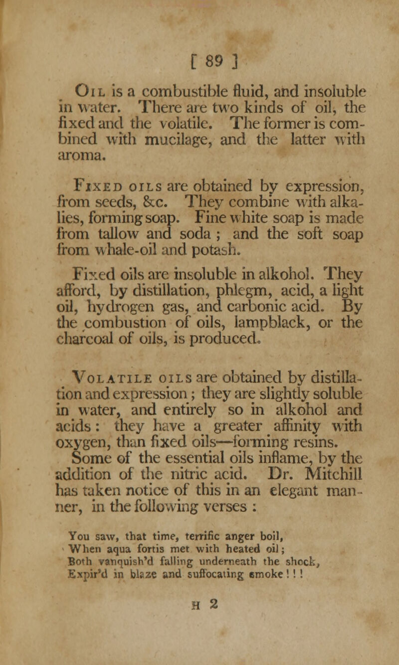 [89 ] Oil is a combustible fluid, and insoluble in water. There are two kinds of oil, the fixed and the v olatile. The former is com- bined with mucilage, and the latter with aroma. Fixed oils are obtained by expression, from seeds, &c. They combine with alka- lies, forming soap. Fine white soap is made from tallow and soda ; and the soft soap from whale-oil and potash. Fixed oils are insoluble in alkohol. They afford, by distillation, phlegm, acid, a light oil, hydrogen gas, and carbonic acid. By the combustion of oils, lampblack, or the charcoal of oils, is produced. Volatile oils are obtained by distilla- tion and expression; they are slightly soluble in water, and entirely so in alkohol and acids: they have a greater affinity with oxygen, than fixed oils—forming resins. Some of the essential oils inflame, by the addition of the nitric acid. Dr. Mitchill has taken notice of this in an elegant man ner, in the following verses : You saw, that time, terrific anger boil, When aqua fortis met with heated oil; Both vanquish'd falling underneath the shock, Expir'd in bleze and suffocating emoke!!! H 2