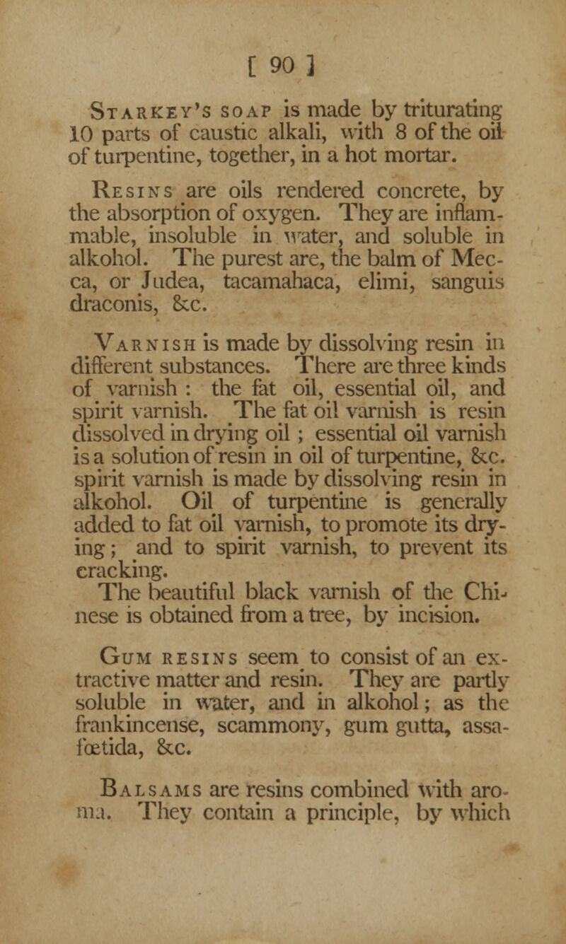 Starkey's soap is made by triturating 10 parts of caustic alkali, with 8 of the oil of turpentine, together, in a hot mortar. Resins are oils rendered concrete, by the absorption of oxygen. They are inflam- mable, insoluble in water, and soluble in alkohol. The purest are, the balm of Mec- ca, or Judea, tacamahaca, elimi, sanguis draconis, 8cc. Varnish is made by dissolving resin in different substances. There are three kinds of varnish : the fat oil, essential oil, and spirit varnish. The fat oil varnish is resin dissolved in drying oil; essential oil varnish is a solution of resin in oil of turpentine, &cc. spirit varnish is made by dissolving resin in alkohol. Oil of turpentine is generally added to fat oil varnish, to promote its dry- ing; and to spirit varnish, to prevent its cracking. The beautiful black varnish of die Chi- nese is obtained from a tree, by incision. Gum resins seem to consist of an ex- tractive matter and resin. They are partly soluble in water, and in alkohol; as the frankincense, scammony, gum gutta, assa- ibetida, &c. Balsams are resins combined with aro- ma. They contain a principle, by which