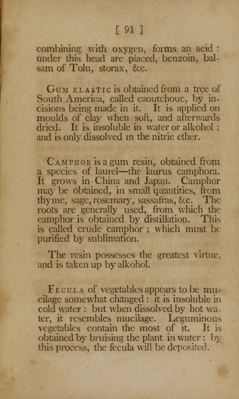 combining with oxygen, forms an acid : under this head are placed, benzoin, bal- sam of Tolu, storax, &c. Gum e l a s T i c is obtained from a tree^ of South America, called caoutchouc, by in- cisions being made in it. It is applied on moulds of clay when soft, and afterwards dried. It is insoluble in water or alkohol ; and is only dissolved in the nitric ether. Camphor is a gum resin, obtained from a species of laurel—the laurus camphora. It grows in China and Japan. Camphor may be obtained, in small quantities, from thyme, sage, rosemary, sassafras, &c. The roots are generally used, from which the camphor is obtained by distillation. This is called crude camphor ; which must be purified by sublimation. The resin possesses the greatest virtue, and is taken up by alkohol. Fecula of vegetables appears to be mu- cilage somewhat changed : it is insoluble in cold water : but when dissolved by hot wa- ter, it resembles mucilage. Leguminous vegetables contain the most of it. It is obtained by bruising the plant in water: by this process, the fecula will be deposited.