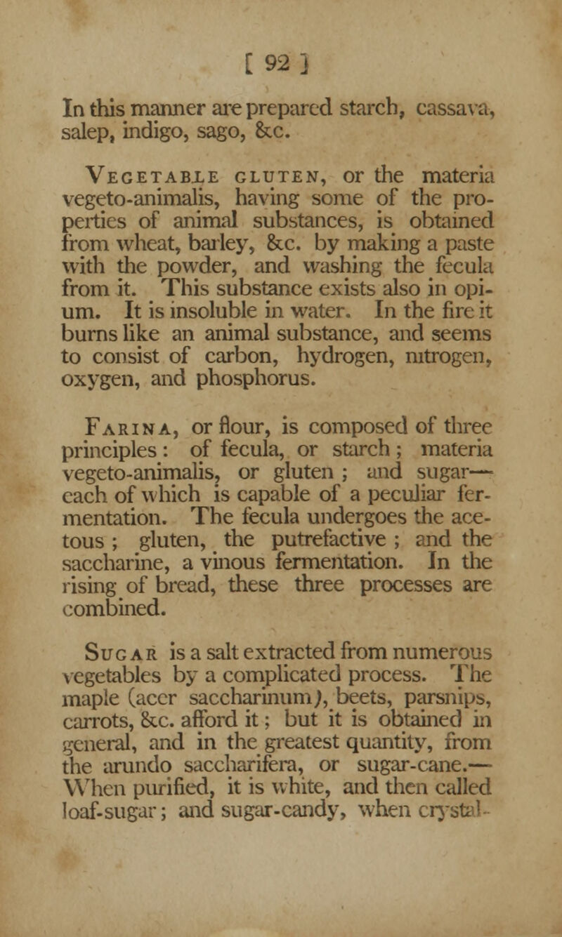 [92] In this manner are prepared starch, cassava, salep, indigo, sago, &c. Vegetabxe gluten, or the materia vegeto-animalis, having some of the pro- perties of animal substances, is obtained from wheat, bailey, &c. by making a paste with the powder, and washing the fecula from it. This substance exists also in opi- um. It is insoluble in water. In the fire it burns like an animal substance, and seems to consist of carbon, hydrogen, nitrogen, oxygen, and phosphorus. Farina, or flour, is composed of three principles : of fecula, or starch ; materia vegeto-animalis, or gluten ; and sugar— each of which is capable of a peculiar fer- mentation. The fecula undergoes the ace- tous ; gluten, the putrefactive ; and the saccharine, a vinous fermentation. In the rising of bread, these three processes are combined. Sugar is a salt extracted from numerous vegetables by a complicated process. The maple (acer saccharinumj, beets, parsnips, carrots, &c. afford it; but it is obtained in general, and in the greatest quantity, from the arundo saccharifera, or sugar-cane.— When purified, it is white, and then called loaf-sugar; and sugar-candy, when crystal