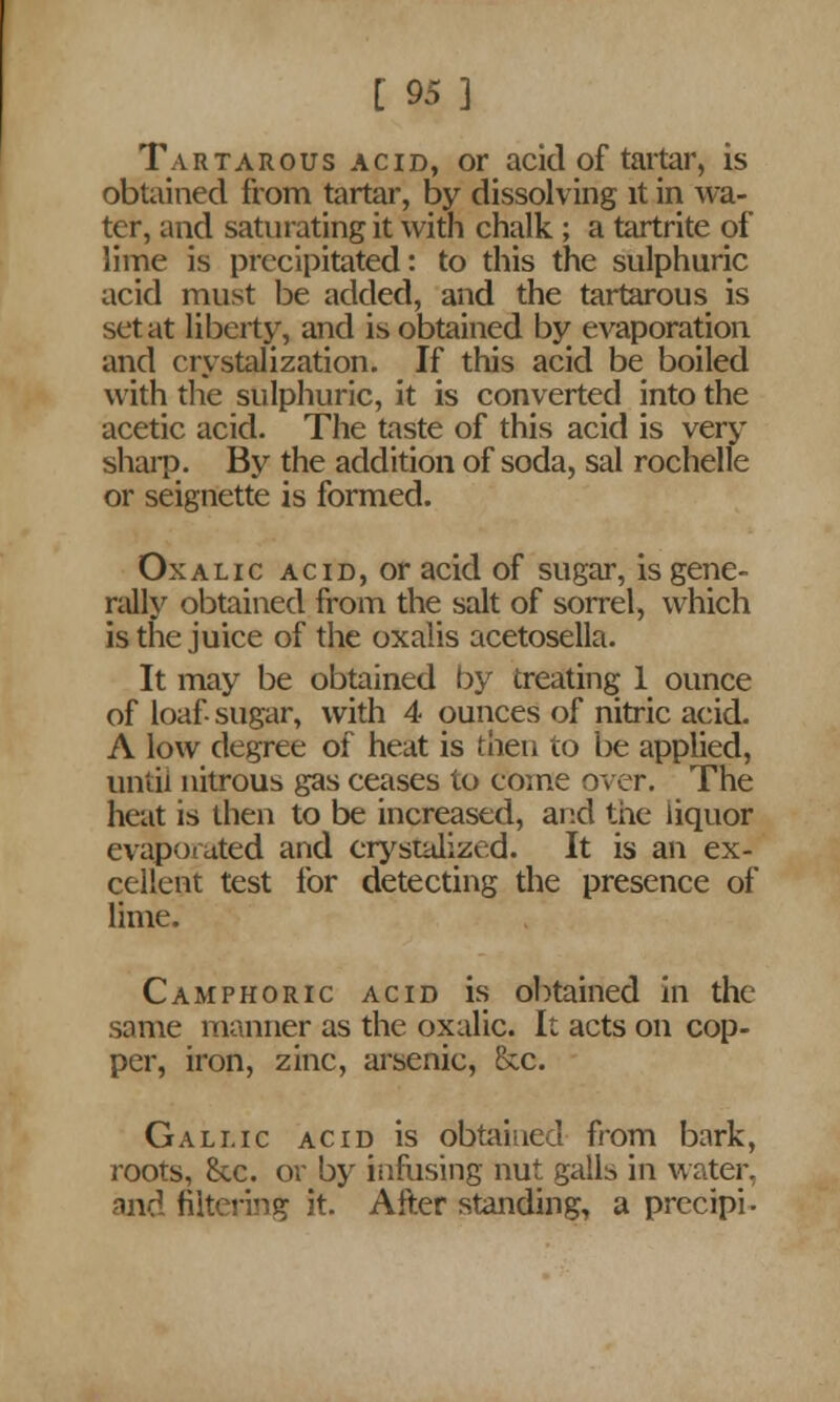 Tartarous acid, or acid of tartar, is obtained from tartar, by dissolving it in wa- ter, and saturating it with chalk ; a tartrite of lime is precipitated: to this the sulphuric acid must be added, and the tartarous is set at liberty, and is obtained by evaporation and crystalization. If this acid be boiled with the sulphuric, it is converted into the acetic acid. The taste of this acid is very sharp. By the addition of soda, sal rochelle or seignette is formed. Oxalic acid, or acid of sugar, is gene- rally obtained from the salt of sorrel, which is the juice of the oxalis acetosella. It may be obtained by treating 1 ounce of loaf- sugar, with 4 ounces of nitric acid. A low degree of heat is then to be applied, until nitrous gas ceases to come over. The heat is then to be increased, and the liquor evaporated and erystalized. It is an ex- cellent test for detecting the presence of lime. Camphoric acid is obtained in the some manner as the oxalic. It acts on cop- per, iron, zinc, arsenic, &c. Gallic acid is obtained from bark, roots, &c. or by infusing nut galls in water, and filtering it. After standing, a precipi-