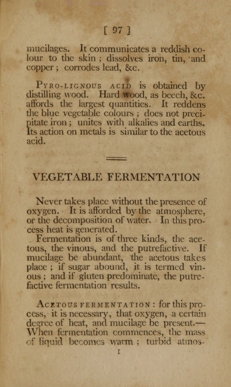 [ 97] mucilages. It communicates a reddish co- lour to the skin ; dissolves iron, tin, and copper ; corrodes lead, &c. Pyro-lignous acid is obtained by distilling wood. Hard iitood, as beech, &c. affords the largest quantities. It reddens the blue vegetable colours ; does not preci- pitate iron; unites with alkalies and earths. Its action on metals is similar to the acetous acid. VEGETABLE FERMENTATION Never takes place without the presence of oxygen. It is afforded by the atmosphere, or the decomposition of water. In this pro- cess heat is generated. Fermentation is of three kinds, the ace- tous, the vinous, and the putrefactive. If mucilage be abundant, the acetous takes place ; if sugar abound, it is termed vin- ous ; and if gluten predominate, the putre- factive fermentation results. Acetous fermentation : for this pro- cess, it is necessary, that oxygen, a certain degree of heat, and mucilage be present.— When fermentation commences, the mass of liquid becomes warm ; turbid atmos- i