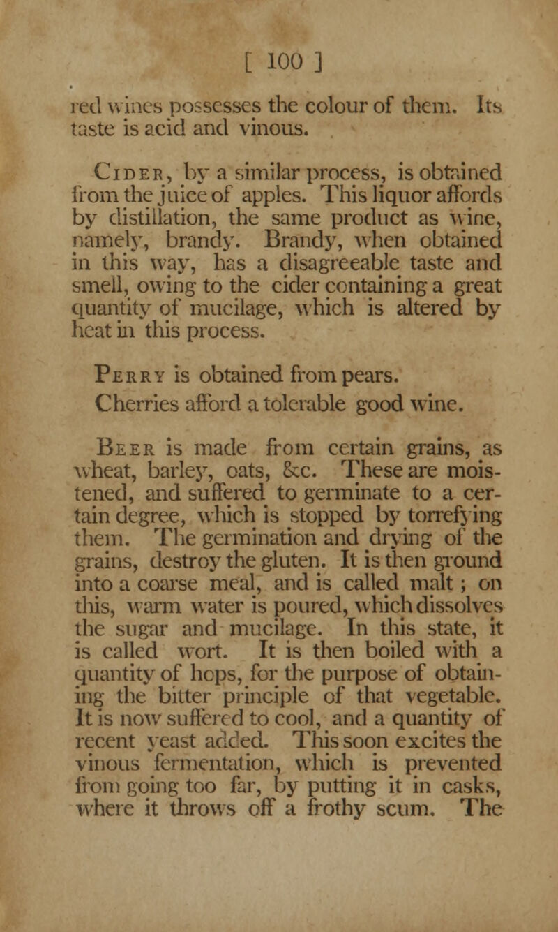 red wines possesses the colour of them. Its taste is acid and vinous. Cider, by a similar process, is obtained from the juice of apples. This liquor affords by distillation, the same product as wine, namely, brandy. Brandy, when obtained in this way, has a disagreeable taste and smell, owing to the cider containing a great quantity of mucilage, which is altered by heat in this process. Perry is obtained from pears. Cherries afford a tolerable good wine. Beer is made from certain grains, as wheat, barley, oats, &c. These are mois- tened, and suffered to germinate to a cer- tain degree, which is stopped by torrefying them. The germination and drying of the grains, destroy the gluten. It is then ground into a coarse meal, and is called malt ; on tliis, warm water is poured, which dissolves the sugar and mucilage. In this state, it is called wort. It is then boiled with a quantity of hops, for the purpose of obtain- ing the bitter principle of that vegetable. It is now suffered to cool, and a quantity of recent yeast added. This soon excites the vinous fermentation, which is prevented from going too far, by putting it in casks, where it throws off a frothy scum. The