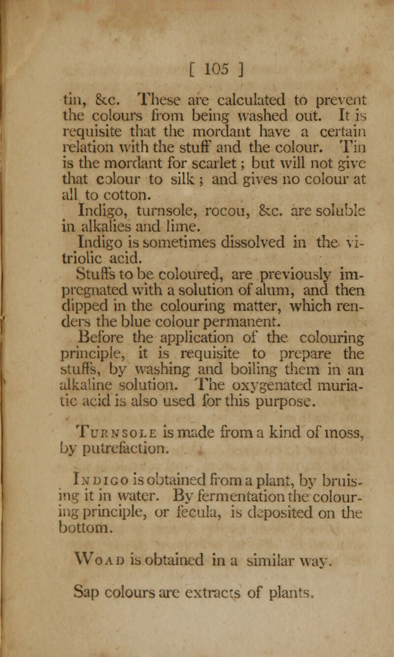 tin, 8tc. These are calculated to prevent the colours from being washed out. It is requisite that the mordant have a certain relation with the stuff and the colour. Tin is the mordant for scarlet; but will not give- that colour to silk ; and gives no colour at all to cotton. Indigo, turnsole, rocou, &c. are soluble in alkalies and lime. Indigo is sometimes dissolved in the vi- triolic acid. Stuffs to be coloured, are previously im- pregnated with a solution of alum, and then dipped in the colouring matter, which ren- ders the blue colour permanent. Before the application of the colouring principle, it is requisite to prepare the stuffs, by washing and boiling them in an alkaline solution. The oxygenated muria- tic acid is also used for this purpose. Turnsole is made from a kind of moss, by putrefaction. In d ico is obtained from a plant, by bruis- ing it in water. By fermentation the colour- ing principle, or fecula, is deposited on the bottom. Wo ad is obtained in a similar way. Sap colours are extracts of plans.