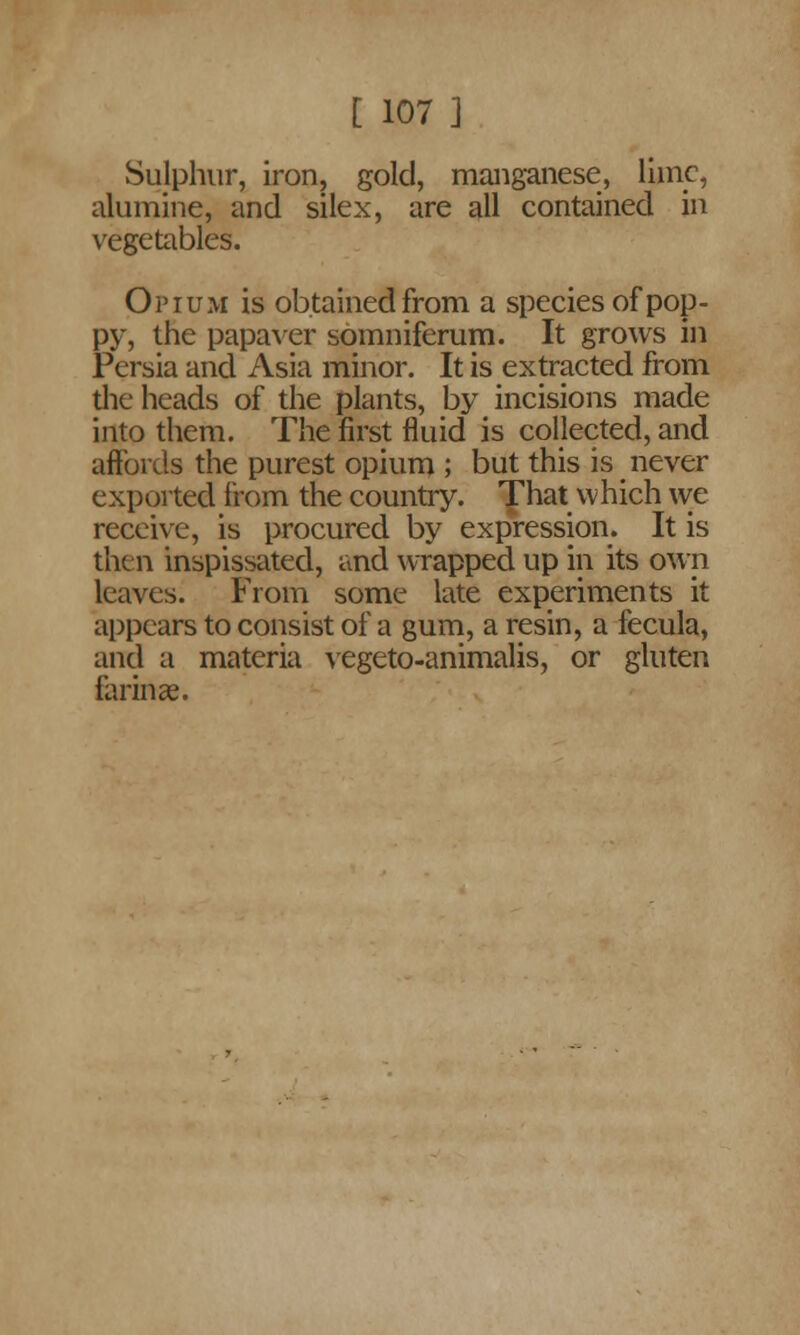 Sulphur, iron, gold, manganese, liinc, alumine, and silex, are all contained in vegetables. Opium is obtained from a species of pop- py, the papaver somniferum. It grows in Persia and Asia minor. It is extracted from the heads of the plants, by incisions made into them. The first fluid is collected, and affords the purest opium ; but this is never e xp orted from the country. That vv hich we receive, is procured by expression. It is then inspissated, and wrapped up in its own leaves. From some late experiments it appears to consist of a gum, a resin, a fecula, and a materia vegeto-animalis, or gluten farinae.