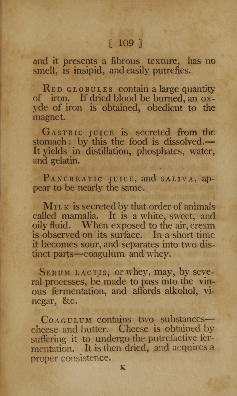 L 109] and it presents a fibrous texture, has no smell, is insipid, and easily putrefies. Red globules contain a large quantity of iron. If dried blood be burned, an ox- yde of iron is obtained, obedient to the magnet. Gastric juice is secreted from the stomach: by this the food is dissolved.— It yields in distillation, phosphates, water, and gelatin. Pancreatic juice, and saliva, ap- pear to be nearly the same. Milk is secreted by that order of animals called mamalia. It is a white, sweet, and oily fluid. When exposed to the air, cream is observed on its surface. In a short time it becomes sour, and separates into two dis- tinct parts—coagulum and whey. Serum lactis, or whey, may, by seve- ral processes, be made to pass into the vin- ous fermentation, and affords alkohol, vi- negar, &c. Coagulum contains two substances— cheese and butter. Cheese is obtained by suffering it to undergo the putrefactive fer- mentation. It is then dried, and acquires a proper consistence. K