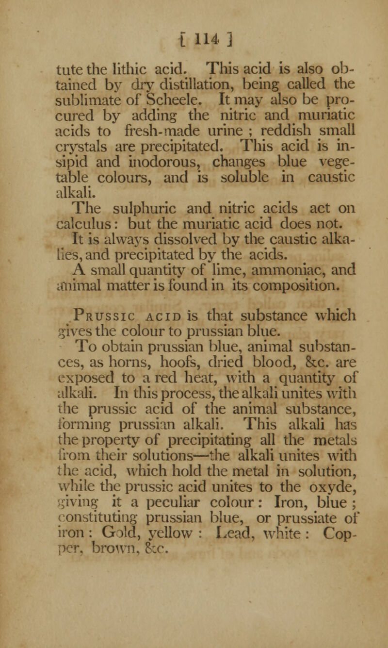 tutethe lithic acid. This acid is also ob- tained by dry distillation, being called the sublimate of Scheele. It may also be pro- cured by adding the nitric and muriatic acids to fresh-made urine ; reddish small crystals are precipitated. This acid is in- sipid and inodorous, changes blue vege- table colours, and is soluble in caustic alkali. The sulphuric and nitric acids act on calculus: but the muriatic acid does not. It is always dissolved by the caustic alka- lies, and precipitated by the acids. A small quantity of lime, ammoniac, and animal matter is found in its composition. Prussic acid is that substance which gives the colour to prussian blue. To obtain prussian blue, animal substan- ces, as horns, hoofs, dried blood, &c. are exposed to a red heat, with a quantity of alkali. In this process, the alkali unites with the prussic acid of the animal substance, forming prussian alkali. This alkali has the property of precipitating all the metals from their solutions—the alkali unites with the acid, which hold the metal in solution, while the prussic acid unites to the oxyde, giving it a peculiar colour: Iron, blue ; constituting prussian blue, or prussiate of iron : Gold, yellow : Lead, white : Cop- per, brown. Sec.