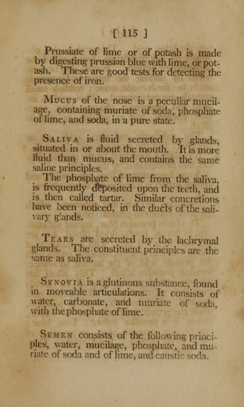 Prussiate of lime or of potash is made by digesting Prussian blue with lime, or pot- ash. These are good tests for detecting the presence of iron. Mucus of the nose is a peculiar mucil- age, containing muriate of soda, phosphate of lime, and soda, in a pure state. Saliva is fluid secreted by glands, situated in or about the mouth. It is more fluid than mucus, and contains the same saline principles. The phosphate of lime from the saliva, is frequently deposited upon the teeth, and is then called tartar. Similar concretions have been noticed, in the duels of the sali- vary glands. Tears are secreted by the lachrymal glands. The constituent principles are the same as saliva. Synovia is a glutinous substance, found in moveable articulations. It consists of water, carbonate, and muriate of soda, with the phosphate of lime. Semen consists of the following princi- ples, water, mucilage, phosphate, and mu- riate of soda and of lime, and caustic soda.