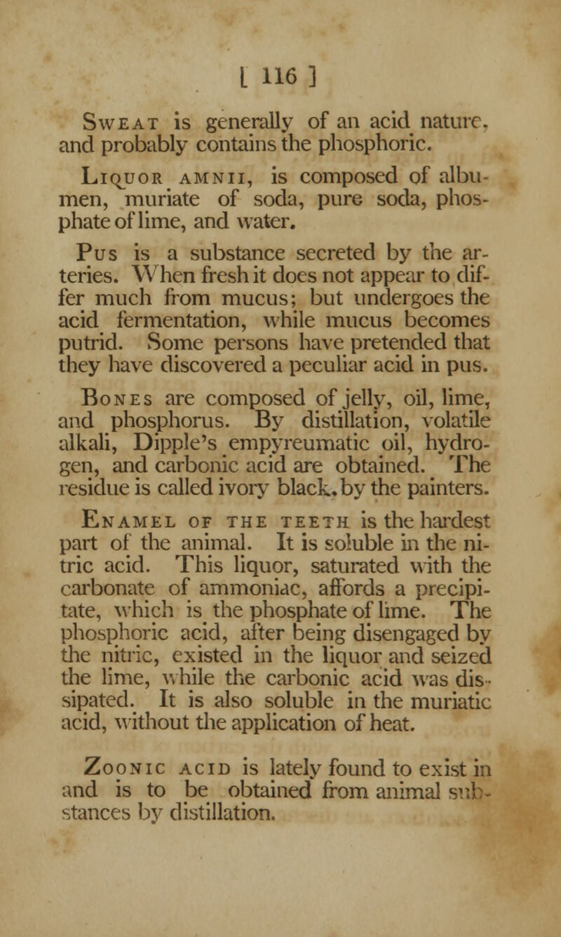 Sweat is generally of an acid nature, and probably contains the phosphoric. LiquoR amnii, is composed of albu- men, muriate of soda, pure soda, phos- phate of lime, and water. Pus is a substance secreted by the ar- teries. When fresh it does not appear to dif- fer much from mucus; but undergoes the acid fermentation, while mucus becomes putrid. Some persons have pretended that they have discovered a peculiar acid in pus. Bones are composed of jelly, oil, lime, and phosphorus. By distillation, volatile alkali, Dipple's empyreumatic oil, hydro- gen, and carbonic acid are obtained. The residue is called ivory black, by the painters. Enamel of the teeth is the hardest part of the animal. It is soluble in the ni- tric acid. This liquor, saturated with the carbonate of ammoniac, affords a precipi- tate, \vhich is^ the phosphate of lime. The phosphoric acid, after being disengaged by the nitric, existed in the liquor and seized the lime, while the carbonic acid was dis- sipated. It is also soluble in the muriatic acid, without the application of heat. Zoonic acid is lately found to exist in and is to be obtained from animal i stances by distillation.