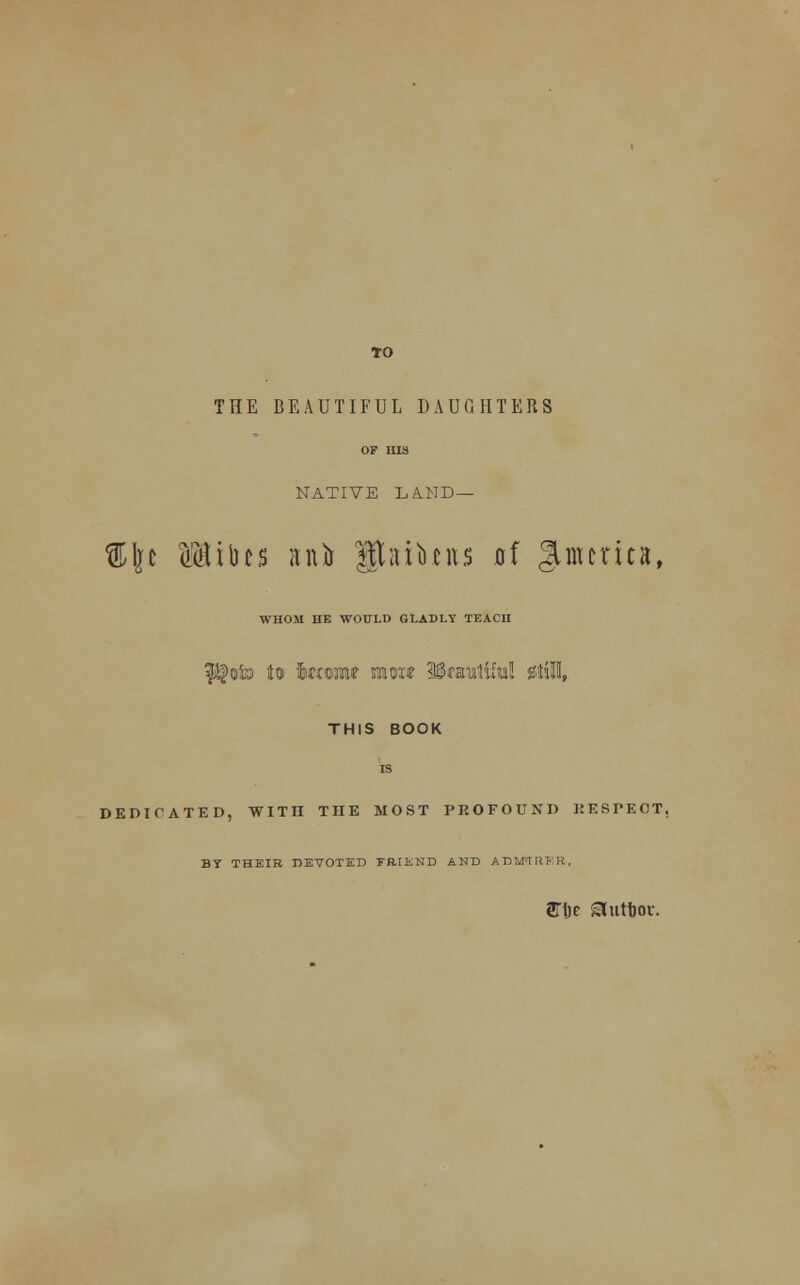 *o THE BEAUTIFUL DAUGHTERS OF HIS NATIVE LA.ND — %\t ufttibcs anfo ftaibnts of ^merits, WHOM HE WOULD GLADLY TEACH |$oto to Jmoniw mon? 38«iut!lful! 0tiU, THIS BOOK is DEDICATED, WITH ME MOST PROFOUND KESPEOT, BY THEIR DEVOTED FRIKND AND ADMIRER, STijc Sluttjor.