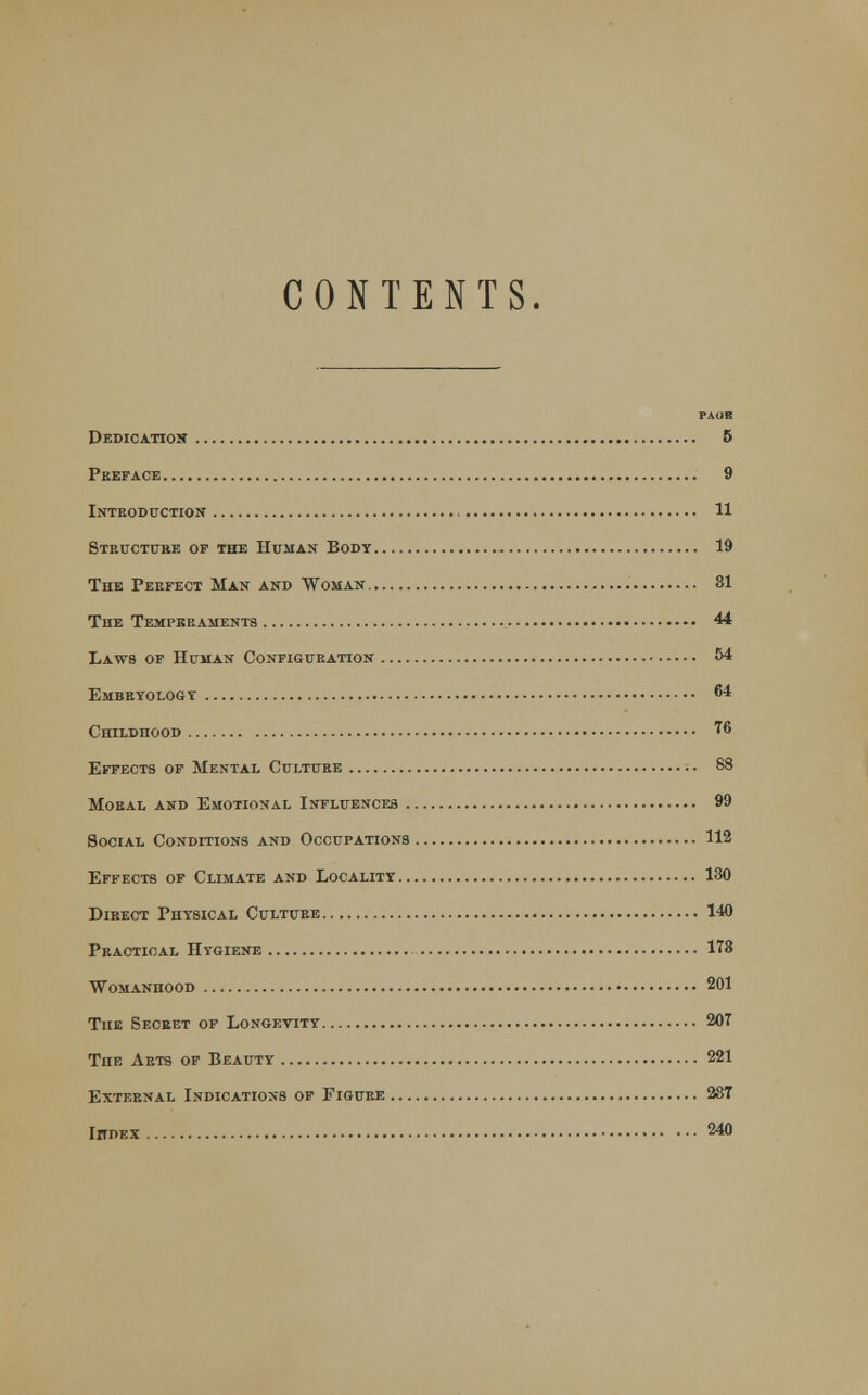 CONTENTS. PAGE Dedication 5 Preface 9 Introduction' 11 Structure op the Human Body 19 The Perfect Man and Woman 31 The Temperaments 44 Laws of Human Configuration 54 Embryology 64 Childhood 76 Effects of Mental Culture 88 Moral and Emotional Influences 99 Social Conditions and Occupations 112 Effects of Climate and Locality 130 Direct Physical Culture 140 Practical Hygiene 178 Womanhood 201 The Secret of Longevity 207 TnE Arts of Beauty 221 External Indications of Figure 287 Ihdex 240