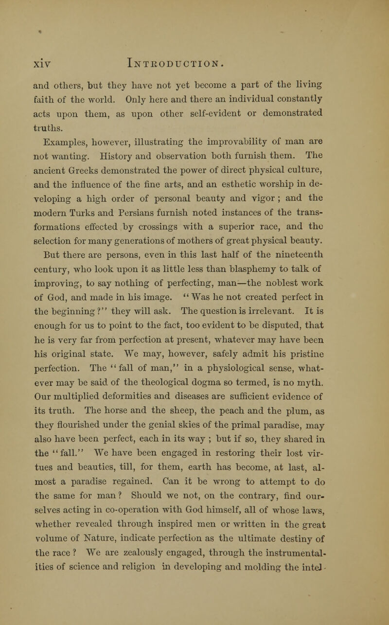 and others, but they have not yet become a part of the living faith of the world. Only here and there an individual constantly acts upon them, as upon other self-evident or demonstrated truths. Examples, however, illustrating the unprovability of man are not wanting. History and observation both furnish them. The ancient Greeks demonstrated the power of direct physical culture, and the influence of the fine arts, and an esthetic worship in de- veloping a high order of personal beauty and vigor ; and the modern Turks and Persians furnish noted instances of the trans- formations effected by crossings with a superior race, and the selection for many generations of mothers of great physical beauty. But there are persons, even in this last half of the nineteenth century, who look upon it as little less than blasphemy to talk of improving, to say nothing of perfecting, man—the noblest work of God, and made in his image. Was he not created perfect in the beginning ?'' they will ask. The question is irrelevant. It is enough for us to point to the fact, too evident to be disputed, that he is very far from perfection at present, whatever may have been his original state. We may, however, safely admit his pristine perfection. The fall of man, in a physiological sense, what- ever may be said of the theological dogma so termed, is no myth. Our multiplied deformities and diseases are sufficient evidence of its truth. The horse and the sheep, the peach and the plum, as they flourished under the genial skies of the primal paradise, may also have been perfect, each in its way ; but if so, they shared in the fall. We have been engaged in restoring their lost vir- tues and beauties, till, for them, earth has become, at last, al- most a paradise regained. Can it be wrong to attempt to do the same for man ? Should we not, on the contrary, find our- selves acting in co-operation with God himself, all of whose laws, whether revealed through inspired men or written in the great volume of Nature, indicate perfection as the ultimate destiny of the race ? We are zealously engaged, through the instrumental- ities of science and religion in developing and molding the inteJ -