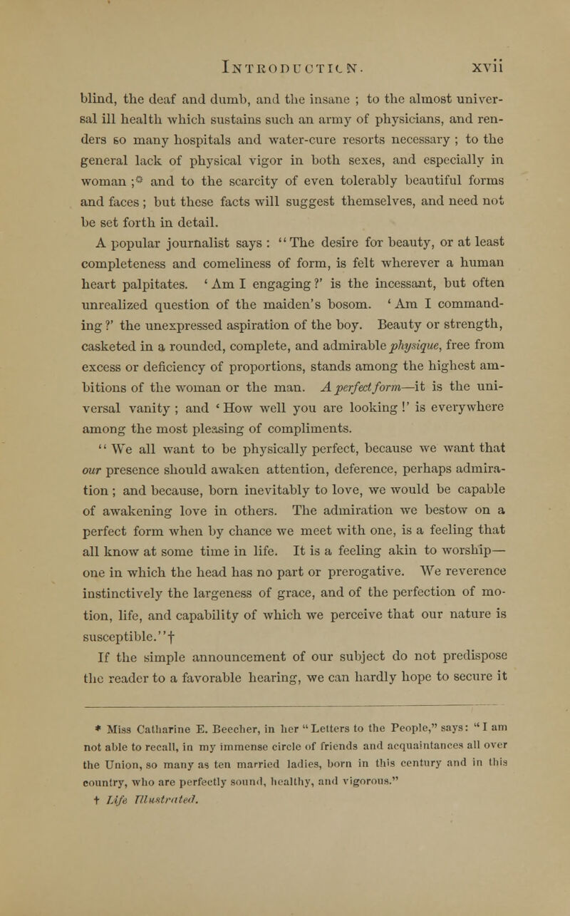 blind, the deaf and dumb, and the insane ; to the almost univer- sal ill health which sustains such an army of physicians, and ren- ders 60 many hospitals and water-cure resorts necessary ; to the general lack of physical vigor in both sexes, and especially in woman ;° and to the scarcity of even tolerably beautiful forms and faces ; but these facts will suggest themselves, and need not be set forth in detail. A popular journalist says : The desire for beauty, or at least completeness and comeliness of form, is felt wherever a human heart palpitates. ' Am I engaging ?' is the incessant, but often unrealized question of the maiden's bosom. 'Am I command- ing V the unexpressed aspiration of the boy. Beauty or strength, casketed in a rounded, complete, and admirable physique, free from excess or deficiency of proportions, stands among the highest am- bitions of the woman or the man. A perfect form—it is the uni- versal vanity; and 'How well you are looking!' is everywhere among the most pleasing of compliments. '' We all want to be physically perfect, because we want that our presence should awaken attention, deference, perhaps admira- tion ; and because, born inevitably to love, we would be capable of awakening love in others. The admiration we bestow on a perfect form when by chance we meet with one, is a feeling that all know at some time in life. It is a feeling akin to worship- one in which the head has no part or prerogative. We reverence instinctively the largeness of grace, and of the perfection of mo- tion, life, and capability of which we perceive that our nature is susceptible.! If the simple announcement of our subject do not predispose the reader to a favorable hearing, we can hardly hope to secure it * Miss Catharine E. Beecher, in her Letters to the People, says: I am not able to recall, in my immense circle of friends and acquaintances all over the Union, so many as ten married ladies, born in this century and in this country, who are perfectly sound, healthy, and vigorous. t Life TUwstrnted.