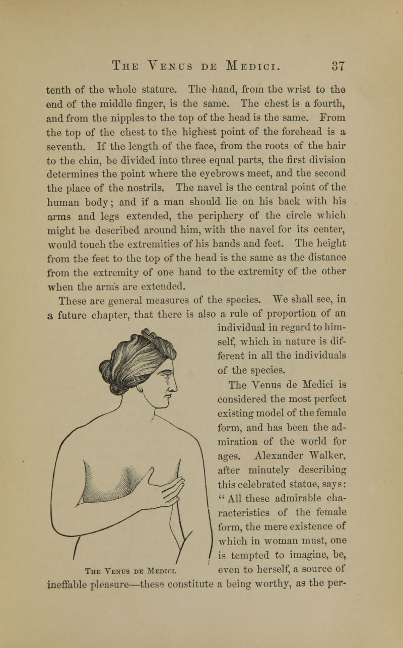 The Yenus de Medici. tenth of tho whole stature. The hand, from the wrist to the end of the middle finger, is the same. The chest is a fourth, and from the nipples to the top of the head is the same. From the top of the chest to the highest point of the forehead is a seventh. If the length of the face, from the roots of the hair to the chin, be divided into three equal parts, the first division determines the point where the eyebrows meet, and the second the place of the nostrils. The navel is the central point of the human body; and if a man should lie on his back with his arms and legs extended, the periphery of the circle which might be described around him, with the navel for its center, would touch the extremities of his hands and feet. The height from the feet to the top of the head is the same as the distance from the extremity of one hand to the extremity of the other when the arm's are extended. These are general measures of the species. We shall see, in a future chapter, that there is also a rule of proportion of an individual in regard to him- self, which in nature is dif- ferent in all the individuals of the species. The Venus de Medici is considered the most perfect existing model of the female form, and has been the ad- miration of the world for ages. Alexander Walker, after minutely describing this celebrated statue, says:  All these admirable cha- racteristics of the female form, the mere existence of which in woman must, one is tempted to imagine, be, The Venus de Medici. even to herself, a source of ineffable pleasure—these constitute a being worthy, as the per-