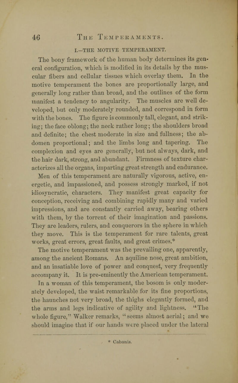 46 TII E T K M r E R A M E N T 8 . I.—THE MOTIVE TEMPERAMENT. The bony framework of the human body determines its gen- eral configuration, which is modified in its details by the mus- cular fibers and cellular tissues which overlay them. In the motive temperament the bones are proportionally large, and generally long rather than broad, and the outlines of the form manifest a tendency to angularity. The muscles are well de- veloped, but only moderately rounded, and correspond in form with the bones. The figure is commonly tall, elegant, and strik- ing; the face oblong; the neck rather long; the shoulders broad and definite; the chest moderate in size and fullness; the ab- domen proportional; and the limbs long and tapering. The complexion and eyes are generally, but not always, dark, and the hair dark, strong, and abundant. Firmness of texture char- acterizes all the organs, imparting great strength and endurance. Men of this temperament are naturally vigorous, active, en- ergetic, and impassioned, and possess strongly marked, if not idiosyncratic, characters. They manifest great capacity for conception, receiving and combining rapidly many and varied impressions, and are constantly carried away, bearing others with them, by the torrent of their imagination and passions. They are leaders, rulers, and conquerors in the sphere in which they move. This is the temperament for rare talents, great works, great errors, great faults, and great crimes.* The motive temperament was the prevailing one, apparently, among the ancient Eomans. An aquiline nose, great ambition, and an insatiable love of power and conquest, very frequently accompany it. It is pre-eminently the American temperament. In a woman of this temperament, the bosom is only moder- ately developed, the waist remarkable for its fine proportions, the haunches not very broad, the thighs elegantly formed, and the arms and legs indicative of agility and lightness. The whole figure, Walker remarks, seems almost aerial; and we should imagine that if our hands were placed under the lateral