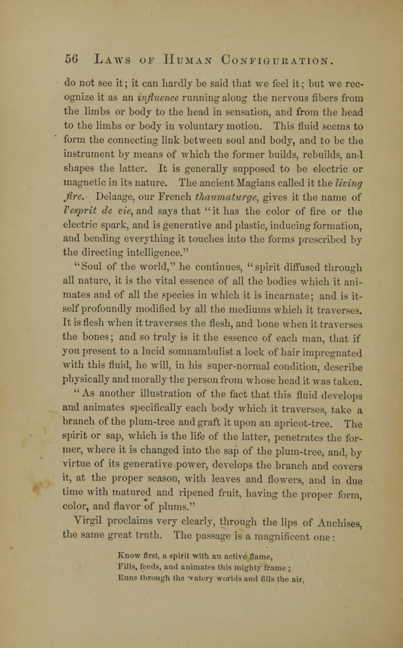do not see it; it can hardly be said that we feel it; but we rec- ognize it as an influence running along the nervous fibers from the limbs or body to the head in sensation, and from the head to the limbs or body in voluntary motion. This fluid seems to form the connecting link between soul and body, and to be the instrument by means of which the former builds, rebuilds, and shapes the latter. It is generally supposed to be electric or magnetic in its nature. The ancient Magians called it the living fire. Delaage, our French thaumaturge, gives it the name of Vesprit de vie, and says that it has the color of fire or the electric spark, and is generative and plastic, inducing formation, and bending everything it touches into the forms prescribed by the directing intelligence. Soul of the world, he continues, spirit diffused through all nature, it is the vital essence of all the bodies which it ani- mates and of all the species in which it is incarnate; and is it- self profoundly modified by all the mediums which it traverses. It is flesh when it traverses the flesh, and bone when it traverses the bones; and so truly is it the essence of each man, that if you present to a lucid somnambulist a lock of hair impregnated with this fluid, he will, in his super-normal condition, describe physically and morally the person from whose head it was taken. As another illustration of the fact that this fluid develops and animates specifically each body which it traverses, take a branch of the plum-tree and graft it upon an apricot-tree. The spirit or sap, which is the life of the latter, penetrates the for- mer, where it is changed into the sap of the plum-tree, and, by virtue of its generative power, develops the branch and covers it, at the proper season, with leaves and flowers, and in due time with matured and ripened fruit, having the proper form, color, and flavor of plums. Virgil proclaims very clearly, through the lips of Anchises, the same great truth. The passage is a magnificent one: Know first, a spirit with an active flame, Fills, feeds, and animates this mighty frame; Runs through th« vatery worlds and fills the air,