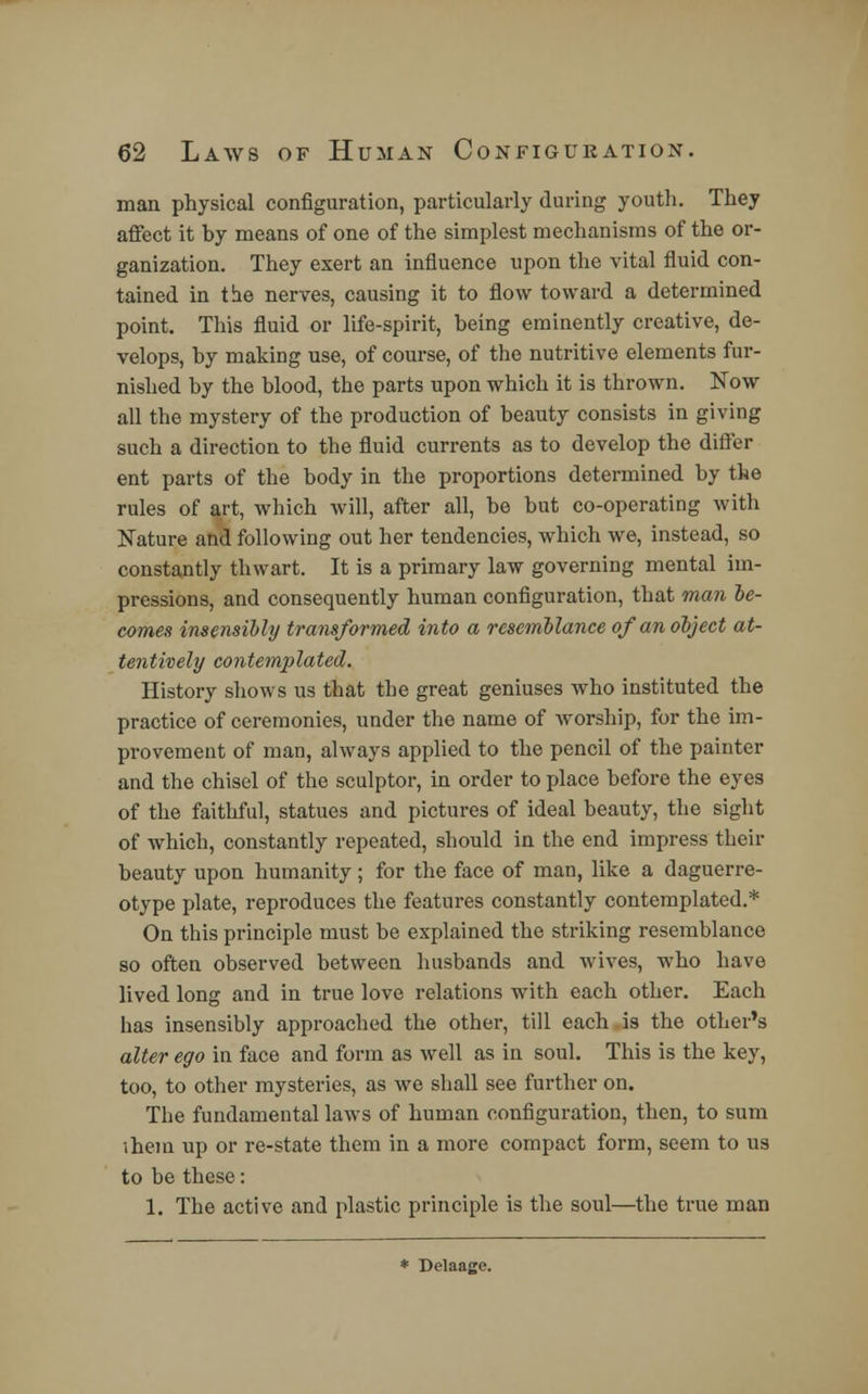 man physical configuration, particularly during youth. They affect it by means of one of the simplest mechanisms of the or- ganization. They exert an influence upon the vital fluid con- tained in the nerves, causing it to flow toward a determined point. This fluid or life-spirit, being eminently creative, de- velops, by making use, of course, of the nutritive elements fur- nished by the blood, the parts upon which it is thrown. Now all the mystery of the production of beauty consists in giving such a direction to the fluid currents as to develop the differ ent parts of the body in the proportions determined by the rules of art, which will, after all, be but co-operating with Nature and following out her tendencies, which we, instead, so constantly thwart. It is a primary law governing mental im- pressions, and consequently human configuration, that man be- comes insensibly transformed into a resemblance of an object at- tentively contemplated. History shows us that the great geniuses who instituted the practice of ceremonies, under the name of worship, for the im- provement of man, always applied to the pencil of the painter and the chisel of the sculptor, in order to place before the eyes of the faithful, statues and pictures of ideal beauty, the sight of which, constantly repeated, should in the end impress their beauty upon humanity; for the face of man, like a daguerre- otype plate, reproduces the features constantly contemplated.* On this principle must be explained the striking resemblance so often observed between husbands and wives, who have lived long and in true love relations with each other. Each has insensibly approached the other, till each is the other's alter ego in face and form as well as in soul. This is the key, too, to other mysteries, as we shall see further on. The fundamental laws of human configuration, then, to sum ihem up or re-state them in a more compact form, seem to us to be these: 1. The active and plastic principle is the soul—the true man * Delaage.