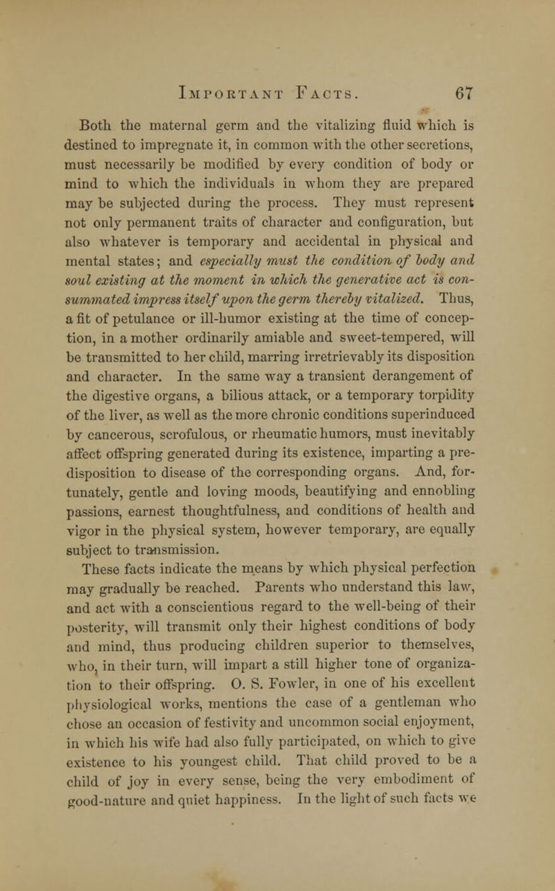 Both the maternal germ and the vitalizing fluid which is destined to impregnate it, in common with the other secretions, must necessarily be modified by every condition of body or mind to which the individuals in whom they are prepared may be subjected during the process. They must represent not only permanent traits of character and configuration, but also whatever is temporary and accidental in physical and mental states; and especially must the condition of body and soul existing at the moment in which the generative act is con- summated impress itself upon the germ thereby vitalized. Thus, a fit of petulance or ill-humor existing at the time of concep- tion, in a mother ordinarily amiable and sweet-tempered, will be transmitted to her child, marring irretrievably its disposition and character. In the same way a transient derangement of the digestive organs, a bilious attack, or a temporary torpidity of the liver, as well as the more chronic conditions superinduced by cancerous, scrofulous, or rheumatic humors, must inevitably affect offspring generated during its existence, imparting a pre- disposition to disease of the corresponding organs. And, for- tunately, gentle and loving moods, beautifying and ennobling passions, earnest thoughtfulness, and conditions of health and vigor in the physical system, however temporary, are equally subject to transmission. These facts indicate the means by which physical perfection may gradually be reached. Parents who understand this law, and act with a conscientious regard to the well-being of their posterity, will transmit only their highest conditions of body and mind, thus producing children superior to themselves, who, in their turn, will impart a still higher tone of organiza- tion to their offspring. O. S. Fowler, in one of his excellent physiological works, mentions the case of a gentleman who chose an occasion of festivity and uncommon social enjoyment, in which his wife had also fully participated, on which to give existence to his youngest child. That child proved to be a child of joy in every sense, being the very embodiment of good-nature and quiet happiness. In the light of such facts we