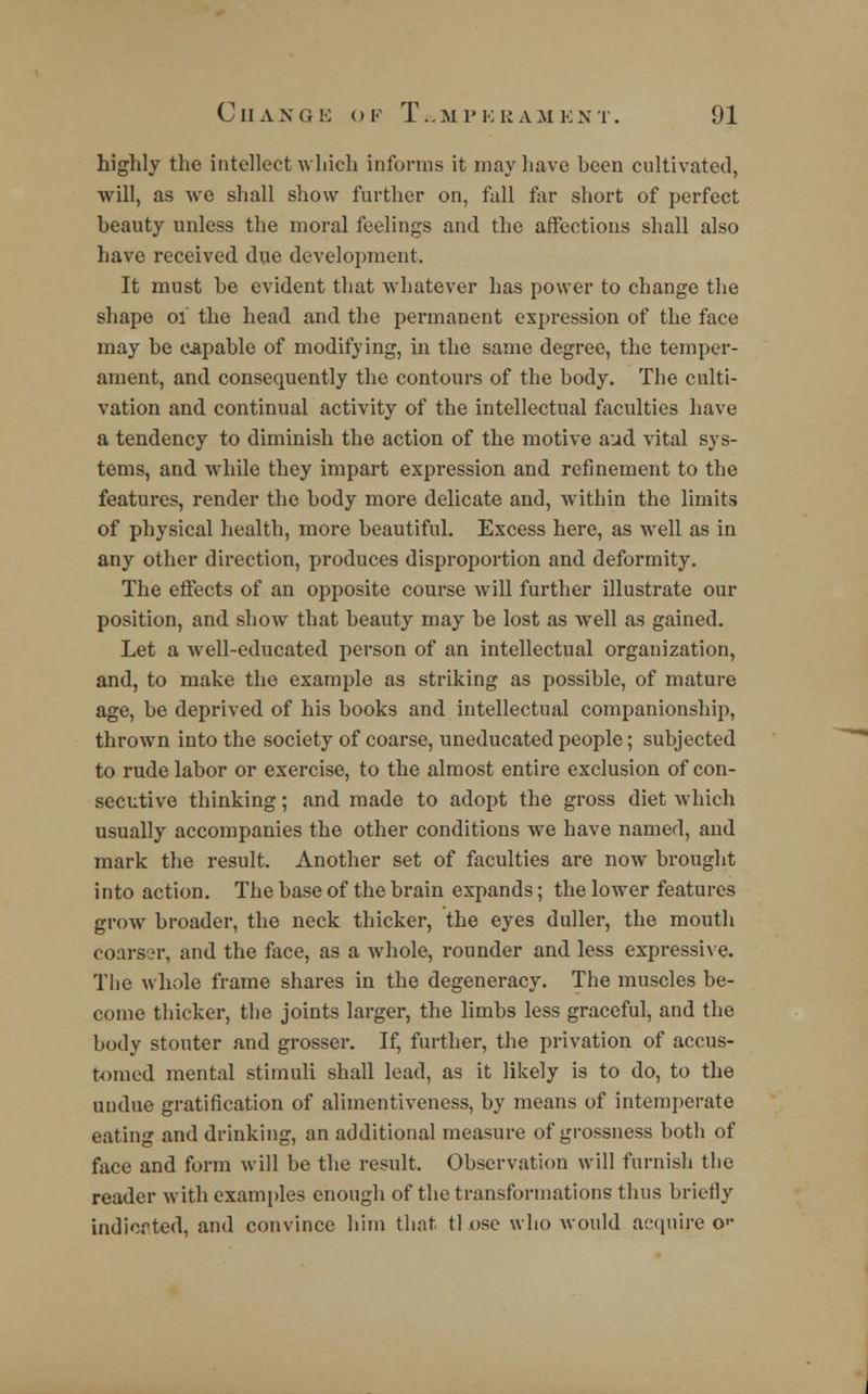 highly the intellect which informs it may Lave been cultivated, will, as we shall show further on, fall far short of perfect beauty unless the moral feelings and the affections shall also have received due development. It must be evident that whatever has power to change the shape 01 the head and the permanent expression of the face may be capable of modifying, in the same degree, the temper- ament, and consequently the contours of the body. The culti- vation and continual activity of the intellectual faculties have a tendency to diminish the action of the motive aud vital sys- tems, and while they impart expression and refinement to the features, render the body more delicate and, within the limits of physical health, more beautiful. Excess here, as well as in any other direction, produces disproportion and deformity. The effects of an opposite course will further illustrate our position, and show that beauty may be lost as well as gained. Let a well-educated person of an intellectual organization, and, to make the example as striking as possible, of mature age, be deprived of his books and intellectual companionship, thrown into the society of coarse, uneducated people; subjected to rude labor or exercise, to the almost entire exclusion of con- secutive thinking; and made to adopt the gross diet which usually accompanies the other conditions we have named, and mark the result. Another set of faculties are now brought into action. The base of the brain expands; the lower features grow broader, the neck thicker, the eyes duller, the mouth coarser, and the face, as a whole, rounder and less expressive. The whole frame shares in the degeneracy. The muscles be- come thicker, the joints larger, the limbs less graceful, and the body stouter and grosser. If, further, the privation of accus- tomed mental stimuli shall lead, as it likely is to do, to the undue gratification of alimentiveness, by means of intemperate eating and drinking, an additional measure of grossness both of face and form will be the result. Observation will furnish the reader with examples enough of the transformations thus briefly indicated, and convince him that, tl ose who would acquire o--