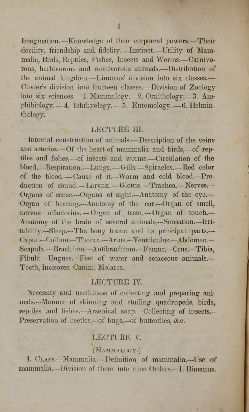 Imagination.—Knowledge of their corporeal powers.—Their docility, friendship and fidelity.—Instinct.—Utility of Mam- malia, Birds, Reptiles, Fishes, Insects and Worms.—Carnivo- rous, herbivorous and omnivorous animals.—Distribution of the animal kingdom.—Linnseus' division into six classes.— Cuvier's division into fourteen classes.—Division of Zoology into six sciences.—1. Mammalogy.—2. Ornithology.—3. Am- phibiology.'—4. Ichthyology.—5. Entomology.—6. Helmin- th ology. LECTURE III. Internal construction of animals.—Description of the veins and arteries.—Of the heart of mammalia and birds,—of rep- tiles and fishes,—of insects and worms.—Circulation of the blood.—Respiration.—Lungs.—Gills.—Spiracles.—Red color of the blood.—Cause of it.--Warm and cold blood.—Pro- duction of sound. —Larynx. —Glottis. —Trachea.-- Nerves.— Organs of sense.—Organs of sight.—Anatomy of the eye.— Organ of hearing.—Anatomy of the ear.—Organ of smell, nervus olfactorius. — Organ of taste. — Organ of touch.— Anatomy of the brain of several animals.—Sensation.—Irri- tability.—Sleep.—The bony frame and its principal parts.— Caput.—Collum.—Thorax.—Artus.—Ventriculus.—Abdomen.— Scapula.—Brachium.—Antibrachium.—Femur.—Cms.—Tibia, Fibula.—Ungues.—Feet of water and cetaceous animals.— Teeth, Incisores, Canini, Molares. . LECTURE IV. Necessity and usefulness of collecting and preparing ani- mals.—Manner of skinning and stuffing quadrupeds, birds, reptiles and fishes.—Arsenical soap.—Collecting of insects.-- Preservation of beetles.—of bugs,—of butterflies, &c. LECTURE V. (Mammalogy.) I. Class--Mammalia.—Definition of mammalia.—Use of mammalia.—Division of them into nine Orders.—1. Bimanus.