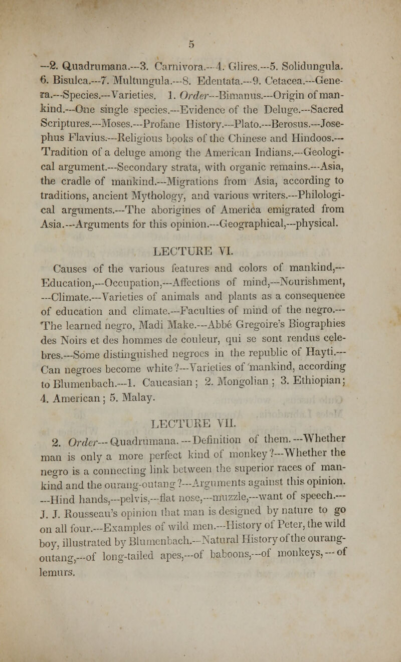 —2. Quadramana.—3. Carnivora.—4. Glires.—5. Solidnngula. 6. Bisulca.—7. Multungula.—8. Edentata.—9. Cetacea.—Gene- ra.— Species.—Varieties. 1. Order—Bimanus.—Origin of man- kind.—One single species.—Evidence of the Deluge.—Sacred Scriptures.—Moses.—Profane History.—Plato.—Berosus.—Jose- phus Flavius.—Religious books of the Chinese and Hindoos.— Tradition of a delude anion? the American Indians.—Geologi- CO o cal argument.—Secondary strata, with organic remains.—Asia, the cradle of mankind.—Migrations from Asia, according to traditions, ancient Mythology, and various writers.—Philologi- cal arguments.—The aborigines of America emigrated from Asia.—Arguments for this opinion.—Geographical,—physical. LECTURE VI. Causes of the various features and colors of mankind,— Education,—Occupation.—Affections of mind,—Nourishment, —Climate.—Varieties of animals and plants as a consequence of education and climate.—Faculties of mind of the negro.— The learned negro, Madi Make.—Abbe Gregoire's Biographies des Noirs et des hommes de couleur, qui se sont rendus cele- bres.—Some distinguished negroes in the republic of Hayti.— Can negroes become white ?—Varieties of 'mankind, according to Blumenbach.-l. Caucasian; 2. Mongolian ; 3. Ethiopian; 4. American ; 5. Malay. LECTURE VII. 2. Order— Quadrumana. — Definition of them.—Whether man is only a more perfect kind of monkey?—Whether the negro is a connecting link between the superior races of man- kind and the ourang:outang?—Arguments against this opinion. —Hind hands.—pelvis-flat nose,-muzzle,--want of speech.— J. J. Rousseau's opinion that man is designed by nature to go on all four.-Examples of wild men.-History of Peter, the wild boy, illustrated byBlumenback-Natural History of the ourang- outang-of long-tailed apes,-of baboons,-of monkeys,-of lemurs.