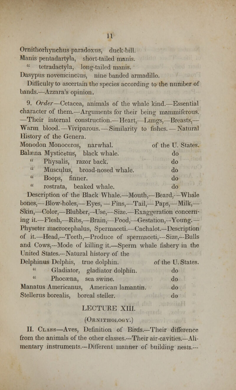 [ .ungs,- -Breasts,— 0 fishes. — Natural of the U. States. do do do do do 11 Ornithorhynchus paradoxus, duck-bill. Manis pentadartyla, short-tailed manis.  tetradactyla, long-tailed manis. ' Dasypus novemcinctus, nine banded armadillo. Difficulty to ascertain the species according to the number of bands.—Azzara's opinion. 9. Order—Cetacea, animals of the whale kind.—Essential character of them.—Arguments for their being mammiferous. —Their internal construction.—Heart, Warm blood. —Viviparous. — Similarity History of the Genera. Monodon Monoceros, narwhal. Balasna Mysticetus, black whale. '•' Physalis, razor back.  Musculus, broad-nosed whale.  Boops, flnner.  rostrata, beaked whale. Description of the Black Whale.—Mouth,—Beard,—Whale bones,—Blow-holes,— Eyes, — Fins,—Tail,— Paps,—Milk- Skin,—Color,—Blubber,—Use,—Size.—Exaggeration concern- ing it.—Flesh,—Ribs,—Brain,—Food,—Gestation,—Young. — Physeter macrocephalus, Spermaceti.—Cachalot.—Description of it.—Head,—Teeth,—Produce of spermaceti,—Size,—Bulls and Cows,—Mode of killing it.—Sperm whale fishery in the United States.—Natural history of the Delphinus Delphis, true dolphin. of the U. States.  Gladiator, gladiator dolphin. do  Phocaena, sea swine. do Manatus Americanus, American lamantin. do Stellerus borealis, boreal steller. do LECTURE XIII. (Ornithology.) II. Class—Aves, Definition of Birds.—Their difference from the animals of the other classes.—Their air-cavities.—Ali- mentary instruments.—Different manner of building nests.—