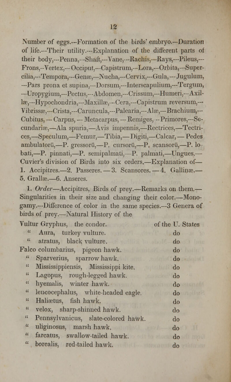 Number of eggs.--Formation of the birds' embryo.—Duration of life.—Their utility.—Explanation of the different parts of their body,—Penna,--Shaft,—Vane,—Rachis,—Rays,—Pileus,— Frons,--Vertex,— Occiput,—Capistrum,—Lora,—Orbita,— Super- cilia,— Tempora,—Gense,—Nucha,—Cervix,—Gula,—Jugulum, —Pars prona et supina,—Dorsum,—Interscapulium,—Tergum, —Uropygium,—Pectus,—Abdomen,—Crissum,—Humeri,—Axil- lae,—Hypochondria,—Maxilla),—Cera,—Capistrum reversum,— Vibrissas,—Crista,—Caruncula,—Palearia,—Alas,— Brachium,— Cubitus, — Carpus, — Metacarpus, — Remiges, -Primores,—Se- cundariae,—Ala spuria,—Avis impennis,—Rectrices,—Tectri- ces,—Speculum,—Femur,—Tibia,— Digiti,—Calcar, — Pedes ambulatoru,—P. gressorii,—P. cursorii,—P. scansorii,—P. lo bati,—P. pinnati,—P. semipalmati,—P. palniati,—Ungues.— Cuvier's division of Birds into six orders.—Explanation of— 1. Accipitres.—2. Passeres. — 3. Scansores. — 4. Gallinas.— 5. Grallas.—6. Anseres. 1. Order—Accipitres, Birds of prey.—Remarks on them.— Singularities in their size and changing their color.—Mono- gamy.—Difference of color in the same species.—3 Genera of birds of prey.—Natural History of the Vultur Gryphus, the condor. of the U. States  Aura, turkey vulture. do  atratus, black vulture. do Falco columbarius, pigeon hawk. do  Sparverius, sparrow hawk. do  Mississippiensis, Mississippi kite. do  Lagopus, rough-legged hawk. do  hyemalis, winter hawk. do  leucocephalus, white-headed eagle. do  Haliastus, fish hawk. do  velox, sharp-shinned hawk. do  Pennsylvanicus, slate-colored hawk. do  uliginosus, marsh hawk. do  farcatus, swallow-tailed hawk. do  borealis, red-tailed hawk. do