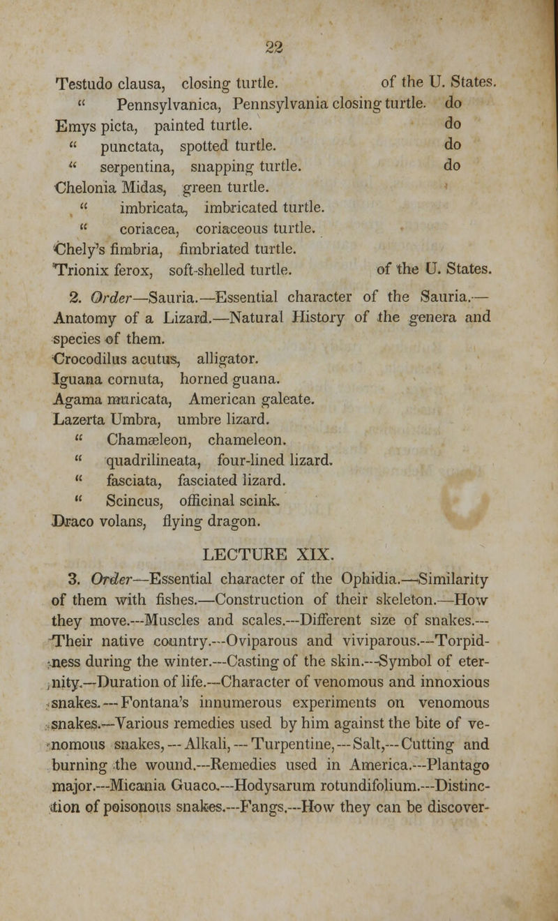 Testudo clausa, closing turtle. of the U. States.  Pennsylvania, Pennsylvania closing turtle, do Emys picta, painted turtle. do  punctata, spotted turtle. do  serpentina, snapping turtle. do €helonia Midas, green turtle.  imbricata, imbricated turtle.  coriacea, coriaceous turtle. ■Chely's fimbria, fimbriated turtle. Trionix ferox, soft-shelled turtle. of the U. States. 2. Order—Sauria.—Essential character of the Sauria.— Anatomy of a Lizard.—Natural History of the genera and species of them. Crocodilus acutus, alligator. Iguana cornuta, horned guana. Agama muricata, American galeate. Lazerta Umbra, umbre lizard.  Chamaeleon, chameleon.  quadrilineata, four-lined lizard.  fasciata, fasciated lizard.  Scincus, officinal scink. IXraco volans, flying dragon. LECTURE XIX. 3. Order—Essential character of the Ophidia.-—Similarity of them with fishes.—Construction of their skeleton.—How they move.—Muscles and scales.—Different size of snakes.— -Their native country.—Oviparous and viviparous.—Torpid- ;.ness during the winter.—Casting of the skin.—Symbol of eter- nity.—Duration of life.—Character of venomous and innoxious snakes. — Fontana's innumerous experiments on venomous snakes.—Various remedies used by him against the bite of ve- nomous snakes, — Alkali, — Turpentine, — Salt,— Cutting and burning the wound.—Remedies used in America.—Plantago major.—Micania Guaca—Hodysarum rotundifolium.—Distinc- tion of poisonous snakes.—Fangs.—How they can be discover-