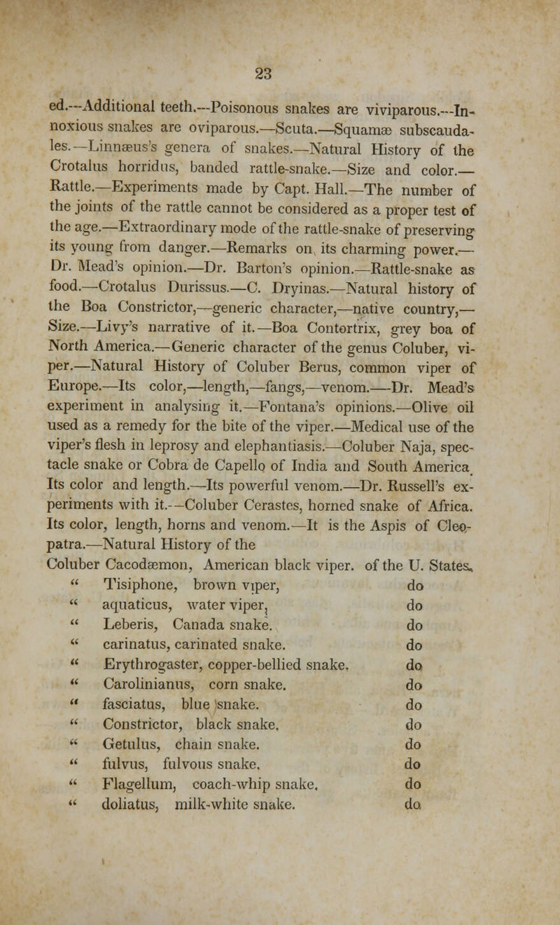 ed.—Additional teeth.—Poisonous snakes are viviparous.—In- noxious snakes are oviparous.—Scuta.—Squamse subscauda- les. —Linnasus's genera of snakes.—Natural History of the Crotalus horridus, banded rattle-snake.—Size and color.— Rattle.—Experiments made by Capt. Hall.—The number of the joints of the rattle cannot be considered as a proper test of the age.—Extraordinary mode of the rattle-snake of preserving its young from danger.—Remarks on its charming power.— Dr. Mead's opinion.—Dr. Barton's opinion.—Rattle-snake as food.—Crotalus Durissus.—C. Dryinas.—Natural history of the Boa Constrictor,—generic character,—native country,— Size.—Livy's narrative of it.—Boa Contortrix, grey boa of North America.—Generic character of the genus Coluber, vi- per.—Natural History of Coluber Berus, common viper of Europe.—Its color,—length,—fangs,—venom.—Dr. Mead's experiment in analysing it.—Fontana's opinions.—Olive oil used as a remedy for the bite of the viper.—Medical use of the viper's flesh in leprosy and elephantiasis.—Coluber Naja, spec- tacle snake or Cobra de Capello of India and South America Its color and length.—Its powerful venom.—Dr. Russell's ex- periments with it.—Coluber Cerastes, horned snake of Africa. Its color, length, horns and venom.—It is the Aspis of Cleo- patra.—Natural History of the Coluber Cacodaemon, American black viper, of the U. States, Tisiphone, brown viper, do aquaticus, water viper, do Leberis, Canada snake. do carinatus, carinated snake. do Erythrogaster, copper-bellied snake. do Carolinianus, corn snake. do fasciatus, blue snake. do Constrictor, black snake, do Getulus, chain snake. do fulvus, fulvous snake, do Flagellum, coach-whip snake. do doliatus, milk-white snake. do