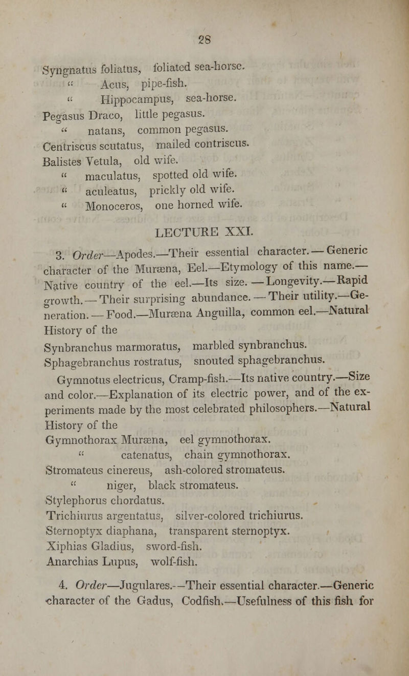 Syngnatus foliatus, foliated sea-horse. <: Acns, pipe-fish. « Hippocampus, sea-horse. Pegasus Draco, little pegasus. natans, common pegasus. Centriscns scutatus, mailed contriscus. Balistes Vetula, old wife. maculatus, spotted old wife. aculeatus, prickly old wife. Monoceros, one horned wife. LECTURE XXI. 3. Order—Apodes.—Their essential character. — Generic character of the Muraena, Eel.—Etymology of this name.— Native country of the eel.—Its size.—Longevity.—Rapid o-rowth. —Their surprising abundance.— Their utility.—Ge- neration.— Food.—Muraena Anguilla, common eel.—Natural History of the Synbranchus marmoratus, marbled synbranchus. Sphagebranchus rostratus, snouted sphagebranchus. Gymnotus electricus, Cramp-fish.—Its native country.—Size and color.—Explanation of its electric power, and of the ex- periments made by the most celebrated philosophers.—Natural History of the Gymnothorax Muraena, eel gymnothorax. catenatus, chain gymnothorax. Stromateus cinereus, ash-colored stromateus. niger, black stromateus. Stylephorus chordatus. Trichiurus argentatus, silver-colored trichiurus. Sternoptyx diaphana, transparent sternoptyx. Xiphias Gladius, sword-fish. Anarchias Lupus, wolf-fish. 4. Order—Jugulares.—Their essential character.—Generic •character of the Gadus, Codfish,—Usefulness of this fish for