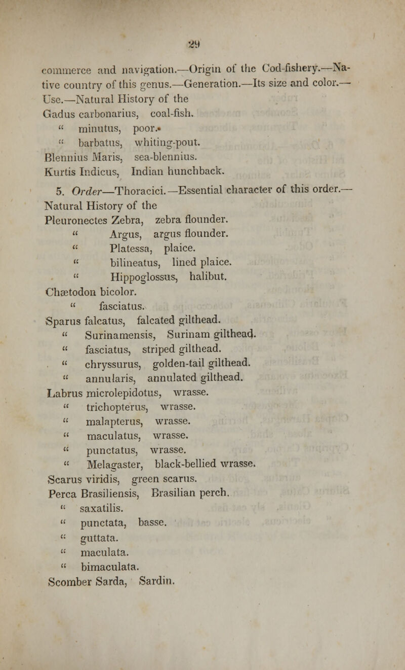 commerce and navigation.—Origin of the Cod fishery.—Na- tive country of this genus.—Generation.—Its size and color.— Use.—Natural History of the Gadus carbonarius, coal-fish.  minutus, poor.-  barbatus, whiting-pout. Blennius Maris, sea-blennius. Kurtis Indicus, Indian hunchback. 5. Order—Thoracici.—Essential character of this order.— Natural History of the Pleuronectes Zebra, zebra flounder.  Argus, argus flounder.  Platessa, plaice.  bilineatus, lined plaice.  Hippoglossus, halibut. Cheetodon bicolor.  fasciatus. Sparus falcatus, falcated gilthead.  Surinamensis, Surinam gilthead-  fasciatus, striped gilthead.  chryssurus, golden-tail gilthead.  annularis, annulated gilthead. Labrus microlepidotus, wrasse.  trichopterus, wrasse.  malapterus, wrasse.  maculatus, wrasse.  punctatus, wrasse.  Melagaster, black-bellied wrasse. Scarus viridis, green scarus. Perca Brasiliensis, Brasilian perch. B saxatilis.  punctata, basse. ': guttata. '•' maculata.  bimaculata. Scomber Sarda, Sardin.