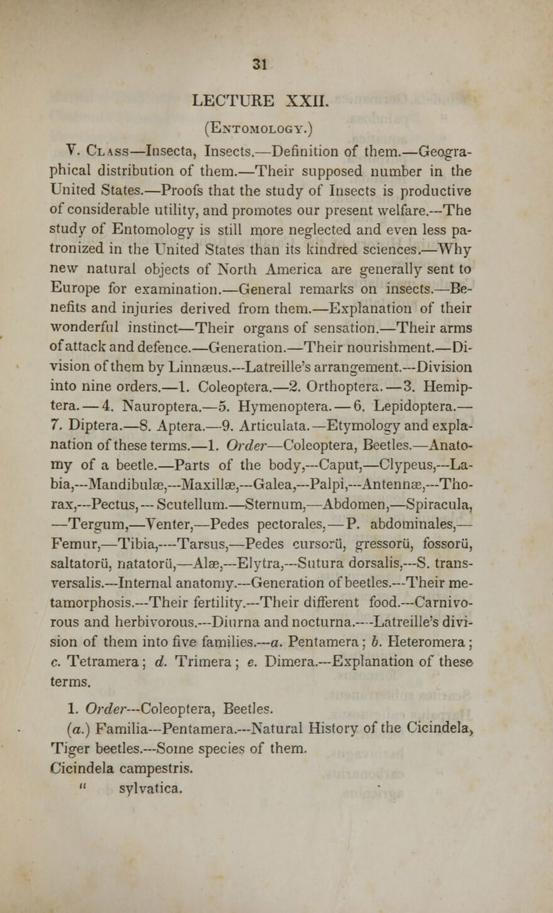 LECTURE XXII. (Entomology.) V. Class—Insecta, Insects.—Definition of them.—Geogra- phical distribution of them.—Their supposed number in the United States.—Proofs that the study of Insects is productive of considerable utility, and promotes our present welfare.—The study of Entomology is still more neglected and even less pa- tronized in the United States than its kindred sciences.—Why new natural objects of North America are generally sent to Europe for examination.—General remarks on insects.—Be- nefits and injuries derived from them.—Explanation of their wonderful instinct—Their organs of sensation.—Their arms of attack and defence.—Generation.—Their nourishment.—Di- vision of them by Linnaeus.—Latreille's arrangement.—Division into nine orders.—1. Coleoptera.—2. Orthoptera.—3. Hemip- tera. — 4. Nauroptera.—5. Hymenoptera. — 6. Lepidoptera.— 7, Diptera.—8. Aptera.—9. Articulata.— Etymology and expla- nation of these terms.—1. Order—Coleoptera, Beetles.—Anato- my of a beetle.—Parts of the body,—Caput,—Clypeus,—La- bia,— Mandibular,—Maxilla?,—Galea,—Palpi,—Antennas,—Tho- rax,— Pectus, — Scutellum.—Sternum,—Abdomen,—Spiracula, —Tergum,—Venter,—Pedes pectorales. — P. abdominales,— Femur,—Tibia,—Tarsus,—Pedes cursorii, gressorii, fossorii, saltatorii, natatoril,—Alas.—Elytra,—Sutura dorsalis,—S. trans- versalis.—Internal anatomy.—Generation of beetles.—Their me- tamorphosis.—Their fertility.—Their different food.—Carnivo- rous and herbivorous.—Diurna and nocturna.—-Latreille's divi- sion of them into five families.—a. Pentamera: b. Heteromera; c. Tetramera; d. Trimera ; e. Dimera.—Explanation of these terms. 1. Order—Coleoptera, Beetles. (a.) Familia—Pentamera.—Natural History of the Cicindela, Tiger beetles.—Some species of them. Cicindela campestris.  sylvatica.