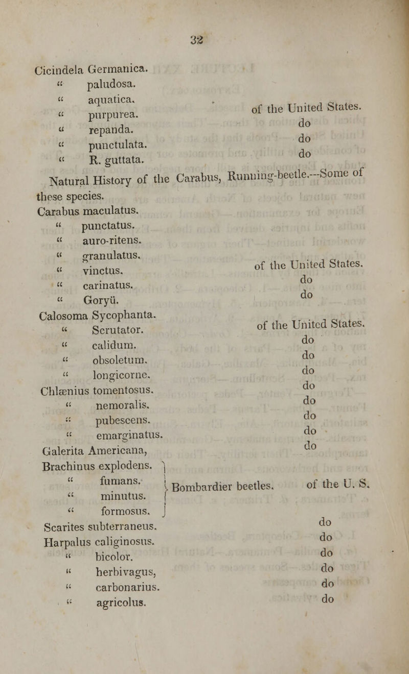 Cicindela Germanica. « paludosa. « aquatica. purpurea. « repanda. « punctulata. « R. guttata. Natural History of the Carabus, these species. Carabus maculatus. punctatus. auro-ritens. « oranulatus. vinctus. carinatus. Goryii. Calosoma Sycophanta. Scrutator. « calidum. « obsoletum. longicorne. Chlaenius tomentosus. nemoralis. pubescens. emarginatus. Galerita Americana, Brachinus explodens. ^ « fumans. | minutus. \ formosus. J Scarites subterraneus. Harpalus caliginosus. bicolor. herbivagus, carbonarius. agricolus. of the United States, do do do Running-beetle.—Some of of the United States, do do of the United States, do do do do do do do do Bombardier beetles. of the U. S. do do do do do