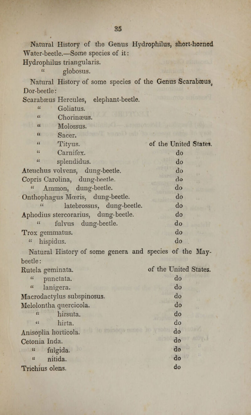Natural History of the Genus Hydrophilus, short-horned Water-beetle.—Some species of it: Hydrophilus triangularis.  globosus. Natural History of some species of the Genus Scarabseus^ Dor-beetle: Scarabseus Hercules, elephant-beetle.  Goliatus.  Chorinseus.  Molossus.  Sacer.  Tityus. of the United States.  Carnifex. do  splendidus, do Ateuchus volvens, dung-beetle. do Copris Carolina, dung-hp.etlfi. do  Ammon, dung-beetle. do Onthophagus Majris, dung-beetle. do  latebrossus, dung-beetle. do Aphodius stercorarius, dung-beetle. do  fulvus dung-beetle. do Trox gemmatus. do  hispidus. do Natural History of some genera and species of the May- beetle : Rutela geminata. of the United States.  punctata. do  lanigera. do Macrodactylus subspinosus. do Melolontha quercicola. do rt hirsuta. do  hirta. do Anisoplia horticola. do Cetonia Inda. do « fulgida. do  nitida. do Trichius olens. do
