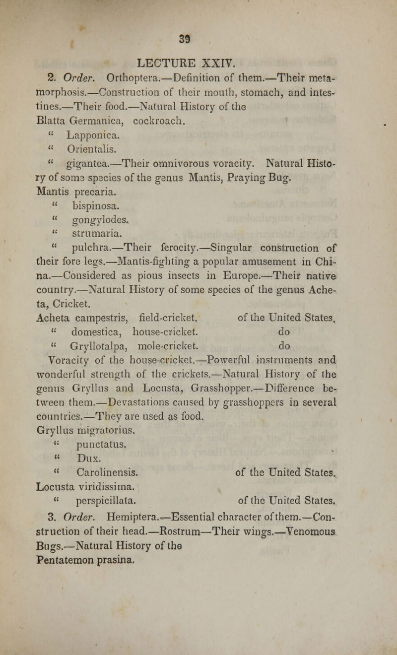 LECTURE XXIV. 2. Order. Orthoptera.—Definition of them.—Their meta- morphosis.—Construction of their mouth, stomach, and intes- tines.—Their food.—Natural History of the Blatta Germanica, cockroach.  Lapponica.  Orientalis.  gigantea.—Their omnivorous voracity. Natural Histo- ry of soma spscies of the ganus Mantis, Praying Bug. Mantis precaria.  bispinosa.  gongylodes.  strumaria.  pulchra.—Their ferocity.—Singular construction of their fore legs.—Mantis-fighting a popular amusement in Chi- na.—Considered as pious insects in Europe.—Their native country.—Natural History of some species of the genus Ache- ta, Cricket. Acheta campestris, field-cricket. of the United States,  domestica, house-cricket. do  Gryllotalpa, mole-cricket. do Voracity of the house-cricket.—Powerful instruments and wonderful strength of the crickets.—Natural History of the genus Gryllus and Locusta, Grasshopper.—Difference be- tween them.—Devastations caused by grasshoppers in several countries.—They are used as food, Gryllus migratorius, '•' punctatus.  Dux.  Carolinensis. of the United States. Locusta viridissima. u perspicillata. of the United States. 3. Order. Hemiptera.—Essential character of them.—Con- struction of their head.—Rostrum—Their wings.—Venomous Bugs.—Natural History of the Pentatemon prasina.