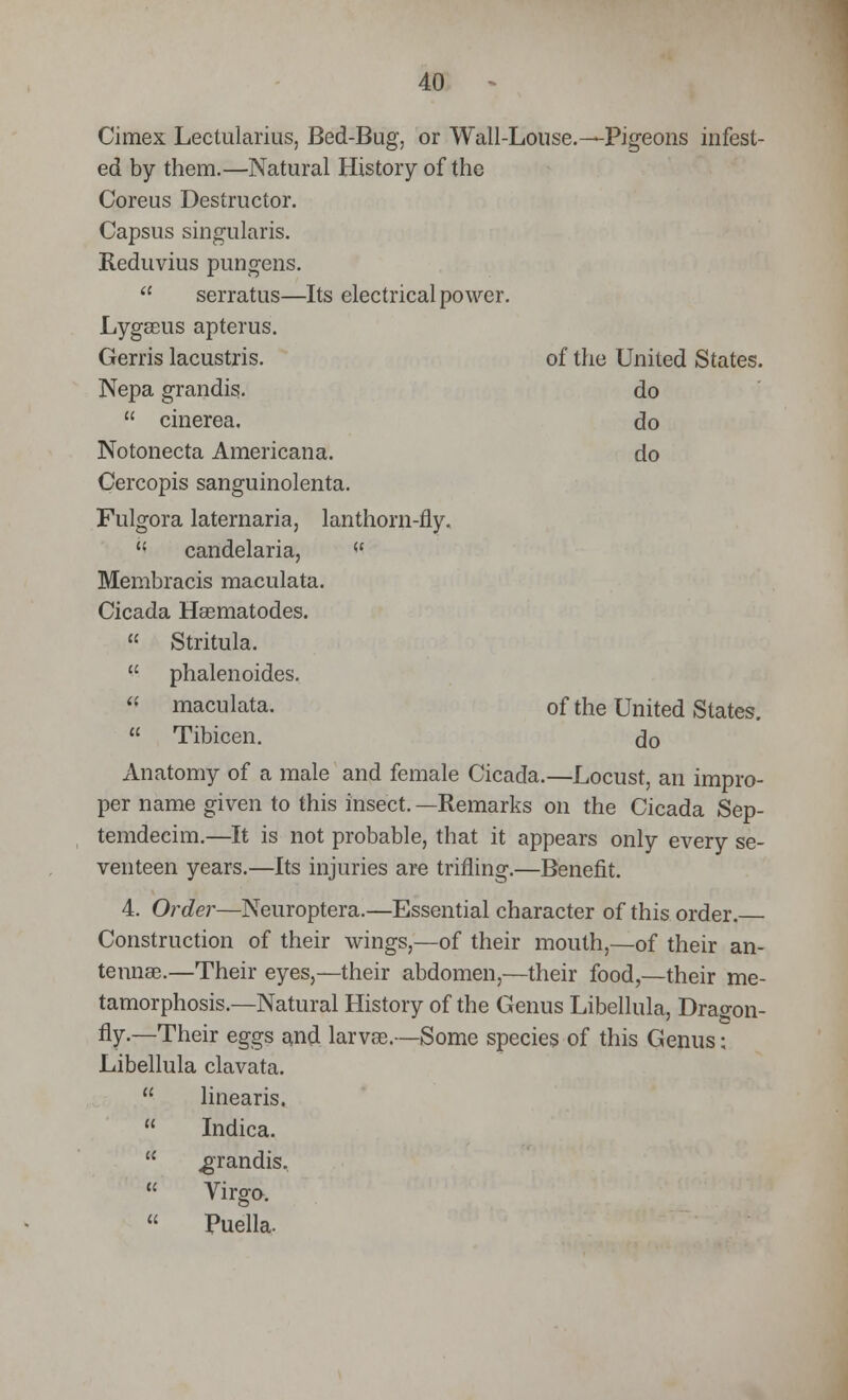 Cimex Lectularius, Bed-Bug, or Wall-Louse.—Pigeons infest- ed by them.—Natural History of the Coreus Destructor. Capsus singularis. Reduvius pungens.  serratus—Its electrical power. LygBBiis apterus. Gerris lacustris. of the United States. Nepa grandis. do  cinerea, do Notonecta Americana. do Cercopis sanguinolenta. Fulgora laternaria, lanthorn-fly.  candelaria,  Membracis maculata. Cicada Hasmatodes.  Stritula.  phalenoides. « maculata. of the United States.  Tibicen. do Anatomy of a male and female Cicada.—Locust, an impro- per name given to this insect. —Remarks on the Cicada Sep- temdecim.—It is not probable, that it appears only every se- venteen years.—Its injuries arc trifling.—Benefit. 4. Order—Neuroptera.—Essential character of this order. Construction of their wings,—of their mouth,—of their an- tennae.—Their eyes,—their abdomen,—their food,—their me- tamorphosis.—Natural History of the Genus Libellula, Dragon- fly.—Their eggs and larvas.—Some species of this Genus: Libellula clavata.  linearis.  Indica.  grandis.  Virgo.  Puella.