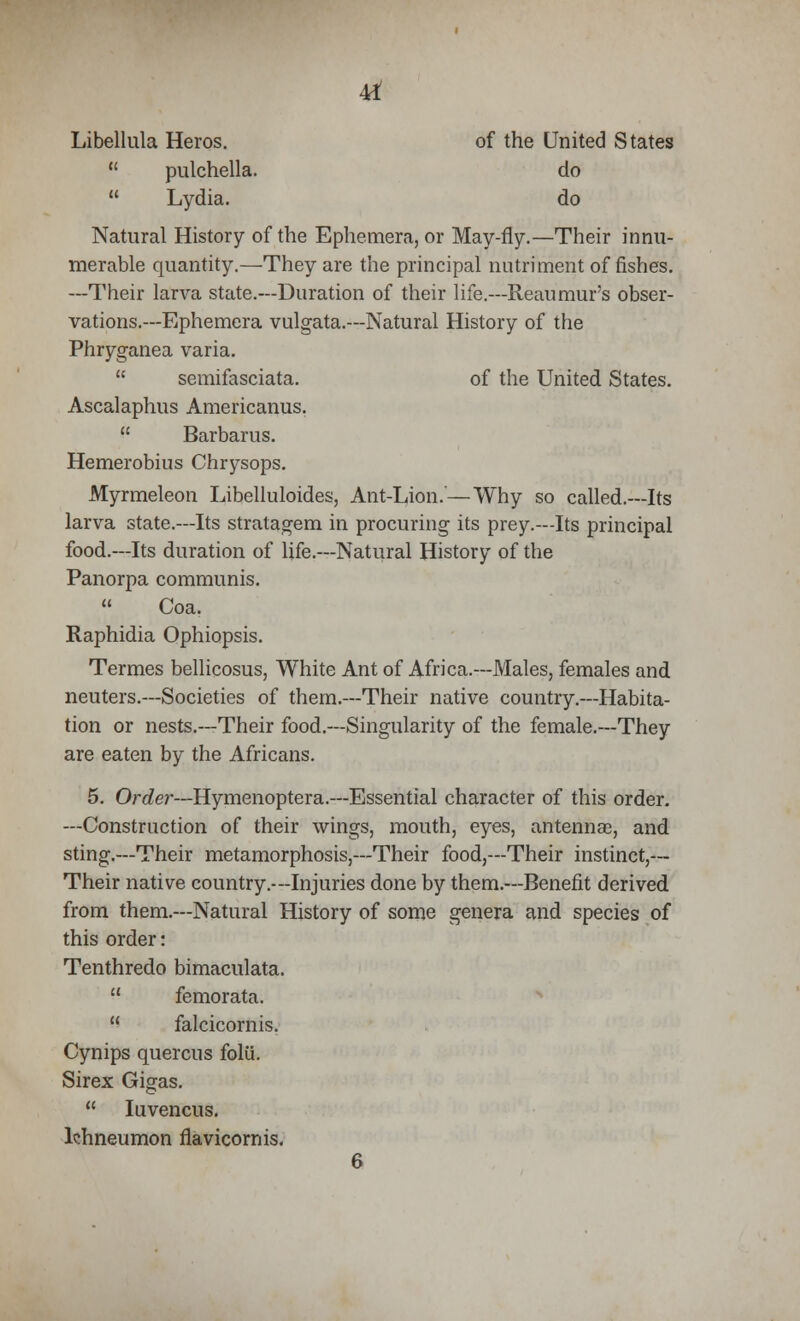 4d Libellula Heros. of the United States pulchella. do Lydia. do Natural History of the Ephemera, or May-fly.—Their innu- merable quantity.—They are the principal nutriment of fishes. —Their larva state.—Duration of their life.—Reaumur's obser- vations.—Ephemera vulgata.—Natural History of the Phryganea varia. semifasciata. of the United States. Ascalaphus Americanus. Barbaras. Hemerobius Chrysops. Myrmeleon Libelluloides, Ant-Lion.—Why so called.—Its larva state.—Its stratagem in procuring its prey.—Its principal food.—Its duration of life.—Natural History of the Panorpa communis. Coa. Raphidia Ophiopsis. Termes bellicosus, White Ant of Africa.—Males, females and neuters.—Societies of them.—Their native country.—Habita- tion or nests.—Their food.—Singularity of the female.—They are eaten by the Africans. 5. Order—Hymenoptera.—Essential character of this order. —Construction of their wings, mouth, eyes, antennas, and sting.—Their metamorphosis,—Their food,—Their instinct,— Their native country.--Injuries done by them.—Benefit derived from them.—Natural History of some genera and species of this order: Tenthredo bimaculata. femorata. falcicornis. Cynips quercus folii. Sirex Gigas. Iuvencus. Ichneumon flavicornis. 6