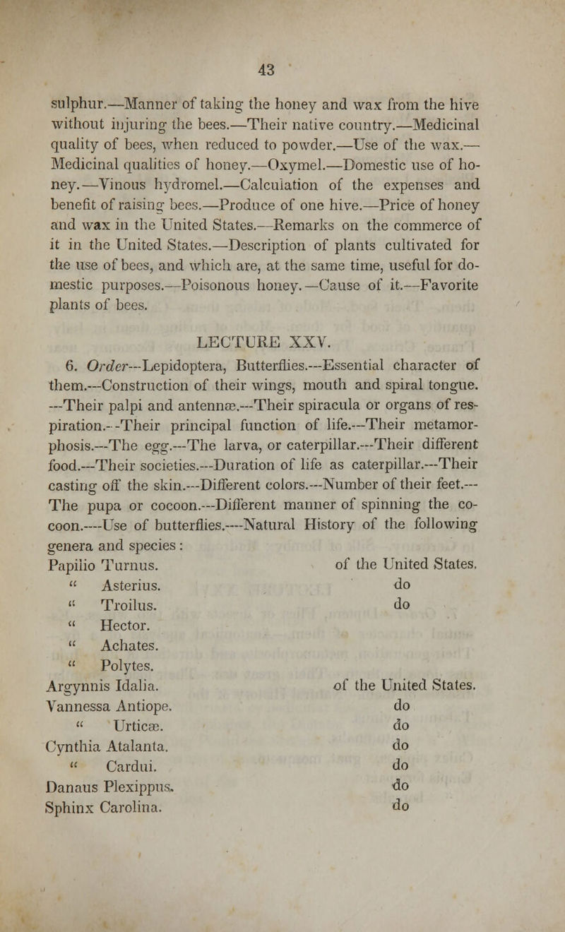 sulphur.—Manner of taking the honey and wax from the hive without injuring the bees.—Their native country.—Medicinal quality of bees, when reduced to powder.—Use of the wax.— Medicinal qualities of honey.—Oxymel.—Domestic use of ho- ney.—Vinous hydromel.—Calculation of the expenses and benefit of raising bees.—Produce of one hive.—Price of honey and wax in the United States.—Remarks on the commerce of it in the United States.—Description of plants cultivated for the use of bees, and which are, at the same time, useful for do- mestic purposes.—Poisonous honey.—Cause of it.—Favorite plants of bees. LECTURE XXV. 6. Order—Lepidoptera, Butterflies.—Essential character of them.—Construction of their wings, mouth and spiral tongue. —Their palpi and antenna?.—Their spiracula or organs of res- piration.- -Their principal function of life.—Their metamor- phosis.—The egg.—The larva, or caterpillar.—Their different food.—Their societies.—Duration of life as caterpillar.—Their castingf off the skin.—Different colors.—Number of their feet.— The pupa or cocoon.—Different manner of spinning the co- coon.—Use of butterflies.—Natural History of the following genera and species: Papilio Turnus. of the United States, Asterius. do 11 Troilus. do Hector. Achates. Polytes. Argynnis Idalia. of the United States. Vannessa Antiope. do Urticae. do Cynthia Atalanta. do Cardui. do Danaus Plexippus, do Sphinx Carolina. do