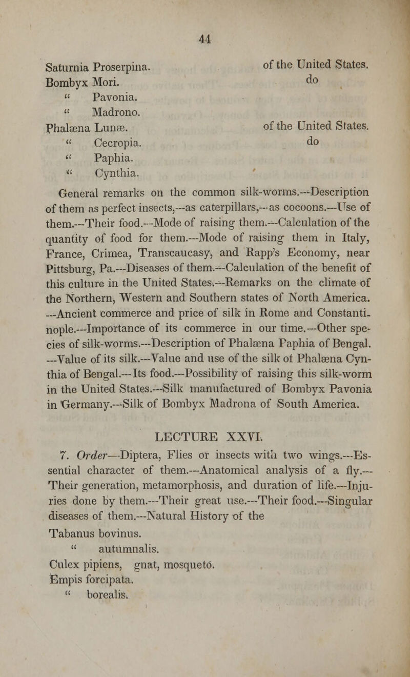 Saturnia Proserpina. of the United States. Bombyx Mori. do Pavonia. Madrono. Phalsena Lunae. of the United States. Cecropia. do (l Paphia. « Cynthia. General remarks on the common silk-worms.—Description of them as perfect insects,—as caterpillars,—as cocoons.—Use of them.—Their food.--Mode of raising them.—Calculation of the quantity of food for them.—Mode of raising them in Italy, France, Crimea, Transcaucasy, and Rapp's Economy, near Pittsburg, Pa.—Diseases of them.—Calculation of the benefit of this culture in the United States.—Remarks on the climate of the Northern, Western and Southern states of North America. —Ancient commerce and price of silk in Rome and Constanti- nople—Importance of its commerce in our time.—Other spe- cies of silk-worms.—Description of Phalsena Faphia of Bengal. —Value of its silk.—Value and use of the silk of Phalaena Cyn- thia of Bengal.—Its food.—Possibility of raising this silk-worm in the United States.—Silk manufactured of Bombyx Pavonia in Germany.—Silk of Bombyx Madrona of South America. LECTURE XXVI. 7. Order—Diptera, Flies or insects with two wings.—Es- sential character of them.—Anatomical analysis of a fly.— Their generation, metamorphosis, and duration of life.—Inju- ries done by them.—Their great use.—Their food.—Singular diseases of them.—Natural History of the Tabanus bovinus. autumnalis. Culex pipiens, gnat, mosquetO. Empis forcipata. borealis.