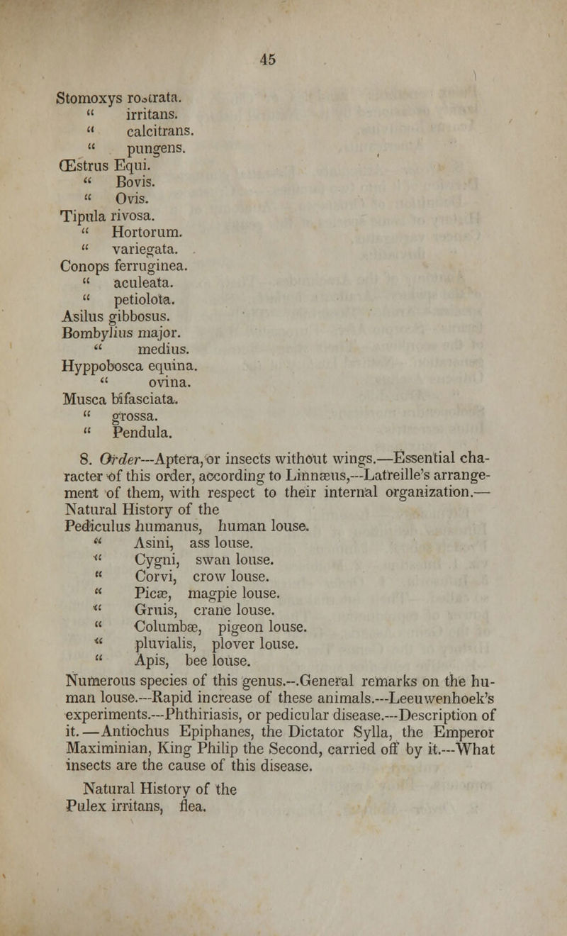Stomoxys ro^trata. irritans. calcitrans. pungens. CEstrus Equi. Bovis. « Ovis. Tipula rivosa. Hortorum. variegata. Conops ferruginea. aculeata. petiolota. Asilus gibbosus. BombyJius major. medius. Hyppobosca equina. ovina. Musca bifasciata. grossa. Pendula. 8. Girder—Aptera, or insects without wings.—Essential cha- racter of this order, according to Linnasus,--Latreille's arrange- ment of them, with respect to their internal organization.— Natural History of the Pediculus humanus, human louse. Asini, ass louse. * Cygni, swan louse. Corvi, crow louse. Picas, magpie louse. u Gruis, crane louse. Columbae, pigeon louse. * pluvialis, plover louse. Apis, bee louse. Numerous species of this genus.-.General remarks on the hu- man louse.—Rapid increase of these animals.—Leeuwenhoek's experiments.—Phthiriasis, or pedicular disease.—Description of it.—Antiochus Epiphanes, the Dictator Sylla, the Emperor Maximinian, King Philip the Second, carried off by it.—What insects are the cause of this disease. Natural History of the Pulex irritans. flea.