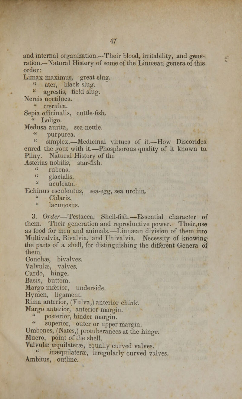 and internal organization.---Their blood, irritability, and gene- ration.—Natural History of some of the Linnaean genera of this order: Limax maximus, great slug. ater, black slug. agrestis, field slug. Nereis noctiluca. u coerulea. Sepia officinalis, cuttle-fish. Loligo. Medusa aurita, sea-nettle. purpurea. simplex.—Medicinal virtues of it.—How Discorides cured the gout with it.—Phosphorous quality of it known to. Pliny. Natural History of the Asterias nobilis, star-fish. rubens. glacialis. aculeata. Echinus esculentus, sea-egg, sea urchin. Cidaris. lacunosus. 3. Order—Testacea, Shell-fish.—Essential character of them. Their generation and reproductive power. Their,use as food for men and animals.—Linnaean division of them into Multivalvia, Bivalvia, and Univalvia. Necessity of knowing the parts of a shell, for distinguishing the different Genera of them. Concha?, bivalves. Valvula?, valves. Cardo, hinge. Basis, buttom. Margo inferior, underside. Hymen, ligament. Rima anterior, (Vulva,) anterior chink. Margo anterior, anterior margin. posterior, hinder margin. superior, outer or upper margin. Umbones, (Nates,) protuberances at the hinge. Mucro, point of the shell. Valvulas aequilaterae, equally curved valves. inaequilaterae, irregularly curved valves. Ambitus, outline.