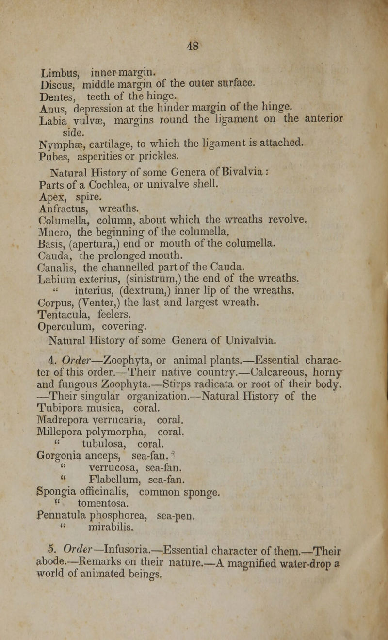 Limbus, inner margin. Discus, middle margin of the outer surface. Dentes, teeth of the hinge. Anus, depression at the hinder margin of the hinge. Labia vulvae, margins round the ligament on the anterior side. Nymphse, cartilage, to which the ligament is attached. Pubes, asperities or prickles. Natural History of some Genera of Bivalvia: Parts of a Cochlea, or univalve shell. Apex, spire. Anfractus, wreaths. Columella, column, about which the wreaths revolve, Mucro, the beginning of the columella. Basis, (apertura,) end or mouth of the columella. Cauda, the prolonged mouth. Canalis, the channelled part of the Cauda. Labium exterius, (sinistrum,) the end of the wreaths. interius, (dextrum,) inner lip of the wreaths. Corpus, (Venter,) the last and largest wreath. Tentacula, feelers. Operculum, covering. Natural History of some Genera of Univalvia. 4. Order—Zoophyta, or animal plants.—Essential charac- ter of this order.—Their native country.—Calcareous, horny and fungous Zoophyta.—Stirps radicata or root of their body. —Their singular organization.—Natural History of the Tubipora musica, coral. Madrepora verrucaria, coral. Millepora polymorpha, coral. tubulosa, coral. Gorgonia anceps, sea-fan. i verrucosa, sea-fan, Flabellum, sea-fan. Spongia officinalis, common sponge. tomentosa. Pennatula phosphorea, sea-pen. mirabilis. 5. Order—Infusoria.—Essential character of them.—Their abode.—Remarks on their nature.—A magnified water-drop a world of animated beings.
