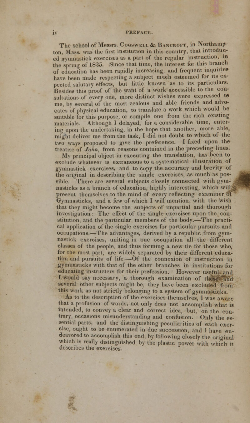 The school of Messrs. Cogswell &, Bancroft, in Northamp- ton, Mass. was the first institution in this country, that introduc- ed gymnastick exercises as a part of the regular instruction, in the spring of 1325. Since that time, the interest for this branch of education has been rapidly increasing, and frequent inquiries have been made respecting a subject much esteemed for its ex- pected salutary effects, but little known as to its particulars. Besides this proof of the want of a work accessible to the con- sultations of every one, more distinct wishes were expressed t« me, by several of the most zealous and able friends and advo- cates of physical education, to translate a work which would be suitable for this purpose, or compile one from the rich existing materials. Although I delayed, for a considerable time, enter- ing upon the undertaking, in the hope that another, more able, might deliver me from the task, I did not doubt to which of the two ways proposed to give the preference. I fixed upon the treatise of Jakn, from reasons contained in the preceding lines. My principal object in executing the translation, has been to exclude whatever is extraneous to a systematical illustration of gymnastick exercises, and to copy the accuracy and brevity of the original in describing the single exercises, as much as pos sible. There are several subjects closely connected with gym nasticks as a branch of education, highly interesting, which will present themselves to the mind of every reflecting examiner of Gymnasticks, and a few of which I will mention, with the wish that they might become the subjects of impartial and thorough investigation : The effect of the single exercises upon the con- stitution, and the particular members of the body.—The practi- cal application of the single exercises for particular pursuits and occupations.—The advantages, derived by a republic from gym- nastick exercises, uniting in one occupation all the different classes of the people, and thus forming a new tie for those who, for the most part, are widely separated by their different educa- tion and pursuits of life.—Of the connexion of instruction in gymnasticks with that of the other branches in institutions for educating instructers for their profession. However useful-,, and I would say necessary, a thorough examination of thS^^and several other subjects might be, they have been excluded from this work as not strictly belonging to a system of gymnasticks. As to the description of the exercises themselves, 1 was aware that a profusion of words, not only does not accomplish what is intended, to convey a clear and correct idea, but, on the con- trary, occasions misunderstanding and confusion. Only the es- sential parts, and the distinguishing peculiarities of each exer- cise, ought to be enumerated in due succession, and I have en- deavored to accomplish this end, by following closely the original which is really distinguished by the plastic power with which it describes the exercises. M m